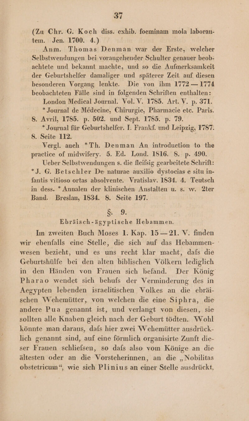 (Zu Chr. G. Koch diss. exhib. foeminam mola laboran- tem. Jen. 1700. 4.) Anm. Thomas Denman war der Erste, welcher Selbstwendungen bei vorangehender Schulter genauer beob- achtete und bekannt machte, und so die Aufmerksamkeit der Geburtshelfer damaliger und späterer Zeit. auf. diesen besonderen Vorgang lenkte. Die von ihm 1772 — 1774 beobachteten Fälle sind in folgenden Schriften enthalten: London Medical Journal. Vol. V. 1785. Art. V. p. 371. * Journal de Medecine, Chirurgie, Pharmacie etc. Paris. 8. Avril, 1785. p. 502. und Sept. 1785. p. 79. * Journal für Geburtshelfer. I. Frankf. und Leipzig, F78T. 8. Seite 112. | Vergl. aueh *Th. Denman An introduetion to. the practice of midwifery. 5. Ed. Lond. 1816. 8. p. 490. Ueber Selbstwendungen s. die fleilsig gearbeitete Schrift: *J. G. Betschler De naturae auxilio dystocias e situ in- fantis vitioso ortas absolvente. Vratislav. 1834. 4. Teutsch in dess. * Annalen der klinischen Anstalten u. s. w. 2ter Band. Breslau, 1834. 8. Seite 197. &amp; 9. - Ebräisch-ägyptische Hebammen. Im zweiten Buch Moses 1. Kap. 15 — 21. V. finden wir ebenfalls eine Stelle, die sich auf das Hebammen- wesen bezieht, und es uns recht klar macht, dafs die Geburtshülfe bei den alten biblischen Völkern lediglich in den Händen von Frauen sich befand. Der König Pharao wendet sich behufs der Verminderung des in Aegypten lebenden israelitischen Volkes an die ebräi- schen Wehemütter, von welchen die eine Siphra, die andere Pua genannt ist, und verlangt von diesen, sie sollten alle Knaben gleich nach der Geburt tödten. Wohl könnte man daraus, dafs hier zwei Wehemütter ausdrück- lich genannt sind, auf eine förmlich organisirte Zunft die- ser Frauen schliefsen, so dafs also vom Könige an die ältesten oder an die Vorsteherinnen, an die „Nobilitas obstetricum“, wie sich Plinius an einer Stelle ausdrückt,