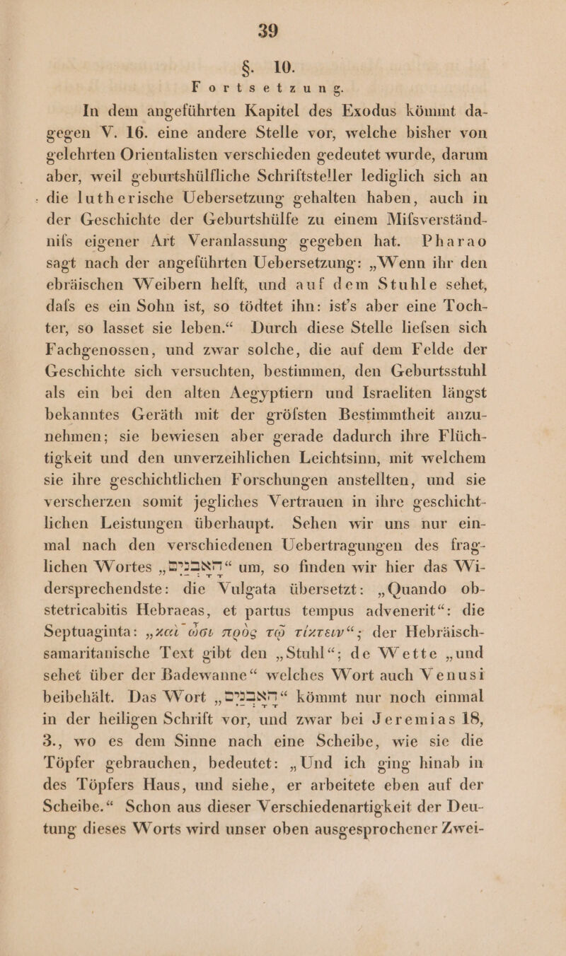 &amp;. 1. :oeortwestldung, In dem angeführten Kapitel des Exodus kömmt da- gegen V. 16. eine andere Stelle vor, welche bisher von gelehrten Orientalisten verschieden gedeutet wurde, darum aber, weil geburtshülfliche Schriftsteller lediglich sich an : die lutherische Uebersetzung gehalten haben, auch in der Geschichte der Geburtshülfe zu einem Mifsverständ- nifs eigener Art Veranlassung gegeben hat. Pharao sagt nach der angeführten Uebersetzung: „Wenn ihr den ebräischen Weibern helft, und auf dem Stuhle sehet, dafs es ein Sohn ist, so tödtet ihn: ist's aber eine Toch- ter, so lasset sie leben.“ Durch diese Stelle liefsen sich Fachgenossen, und zwar solche, die auf dem Felde der Geschichte sich versuchten, bestimmen, den Geburtsstuhl als ein bei den alten Aegyptiern und Israeliten längst bekanntes Geräth mit der gröfsten Bestimmtheit anzu- nehmen; sie bewiesen aber gerade dadurch ihre Flüch- tigkeit und den unverzeihlichen Leichtsinn, mit welchem sie ihre geschichtlichen Forschungen anstellten, und sie verscherzen somit jegliches Vertrauen in ihre geschicht- lichen Leistungen überhaupt. Sehen wir uns nur ein- mal nach den verschiedenen Uebertragungen des frag- lichen Wortes „2P33N77“ um, so finden wir hier das Wi- dersprechendste: die Vulgata übersetzt: „Quando ob- stetricabitis Hebraeas, et partus tempus advenerit“: die Septuaginta: „Aal 008 roög to rtizrew“; der Hebräisch- samaritanische Text gibt den „Stuhl“; de Wette „und sehet über der Badewanne“ welches Wort auch Venusi beibehält. Das Wort „22307“ kömmt nur noch einmal in der heiligen Schrift vor, und zwar bei Jeremias 18, 3., wo es dem Sinne nach eine Scheibe, wie sie die Töpfer gebrauchen, bedeutet: „Und ich ging hinab in des Töpfers Haus, und siehe, er arbeitete eben auf der Scheibe.“ Schon aus dieser Verschiedenartigkeit der Deu- tung dieses Worts wird unser oben ausgesprochener Zwei-