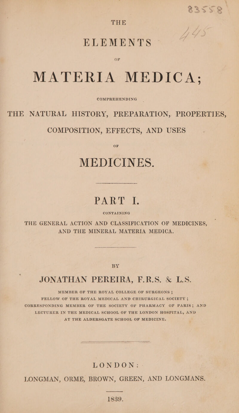 THE ELEMENTS or MATERIA MEDICA; COMPREHENDING THE NATURAL HISTORY, PREPARATION, PROPERTIES, COMPOSITION, EFFECTS, AND USES OF MEDICINES. Paw. /1. CONTAINING THE GENERAL ACTION AND CLASSIFICATION OF MEDICINES, AND THE MINERAL MATERIA MEDICA. BY JONATHAN PEREIRA, F.R.S. &amp; LS. MEMBER OF THE ROYAL COLLEGE OF SURGEONS ; FELLOW OF THE ROYAL MEDICAL AND CHIRURGICAL SOCIETY ; CORRESPONDING MEMBER OF THE SOCIETY OF PHARMACY OF PARIS; AND LECTURER IN THE MEDICAL SCHOOL OF THE LONDON HOSPITAL, AND AT THE ALDERSGATE SCHOOL OF MEDICINE. LOD ON ©. : LONGMAN, ORME, BROWN, GREEN, AND LONGMANS. —_—_—— 1839.