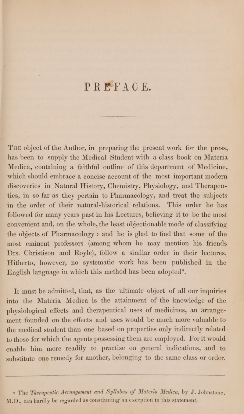 PREFACE. THE object of the Author, in preparing the present work for the press, has been to supply the Medical Student with a class book on Materia Medica, containing a faithful outline of this department of Medicine, which should embrace a concise account of the most important modern discoveries in Natural History, Chemistry, Physiology, and Therapeu- tics, in so far as they pertain to Pharmacology, and treat the subjects in the order of their natural-historical relations. This order he has followed for many years past in his Lectures, believing it to be the most convenient and, on the whole, the least objectionable mode of classifying the objects of Pharmacology : and he is glad to find that some of the most eminent professors (among whom he may mention his friends Drs. Christison and Royle), follow a similar order in their lectures. Hitherto, however, no systematic work has been published in the English language in which this method has been adopted’. It must be admitted, that, as the ultimate object of all our inquiries into the Materia Medica is the attainment of the knowledge of the physiological effects and therapeutical uses of medicines, an arrange- ment founded on the effects and uses would be much more valuable to the medical student than one based on properties only indirectly related. to those for which the agents possessing them are employed. For it would enable him more readily to practise on general indications, and to substitute one remedy for another, belonging to the same class or order. « The Therapeutic Arrangement and Syllabus of Materia Medica, by J. Jchustone, M.D., can hardly be regarded as constituting an exception to this statement.