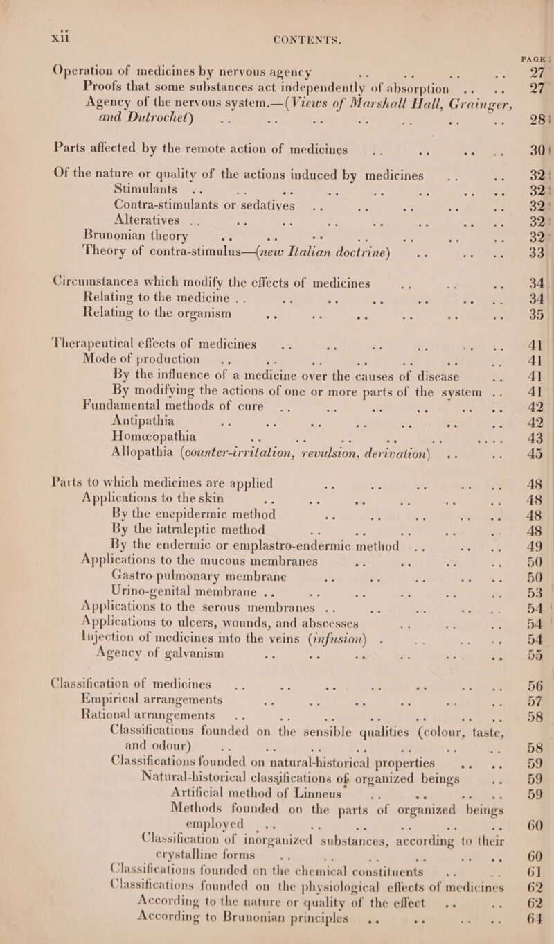 1p Xi CONTENTS. Operation of medicines by nervous agency : Proofs that some substances act independently of abeeroucnl 5 Agency of the nervous system. nee oy Marshall Hall, Gr ringer, and Dutrochet) ; Parts affected by the remote action of medicines &gt;, = Of the nature or quality of the actions induced by medicines Stimulants Contra-stimulants or sedatives Alteratives Brunonian theory —~ Theory of contra-stimulus—(new Italian doctrine) Circumstances which modify the effects of medicines oe Relating to the medicine . . = x ¥ Ke Ss Relating to the organism og Therapeutical effects of medicines Mode of production By the influence of a medicine over the c causes of disease By modifying the actions of one or more parts of the system Fundamental feiiods of cure a es 8 ddan te Antipathia 7 Re ee ts nF y- Homeeopathia ; : be be Allopathia (counter irritation, ine derivation) .. Parts to which medicines are applied Applications to the skin By the enepidermic method By the iatraleptic method : By the endermic or emplastro-endermic methedés Applications to the mucous membranes Gastro-pulmonary membrane Urino-genital membrane .. ; Applications to the serous membranes Applications to ulcers, wounds, and abscesses Injection of medicines into the veins (¢fuszoi) Agency of galyanism Classification of medicines Empirical arrangements Rational arrangements Classifications founded on the pensible qualities Ceblons tanta and odour) ’ th ; Classifications founded on ‘aataral histaridal properties whi) se Natural-historical classifications of organized beings Artificial method of Linneus- ee ee Methods founded on the parts of organized beings employed Classification of inorganized na hiatan tees: according to hes ir crystalline forms Classifications founded on the che sin taal condtibiemthe Classifications founded on the physiological effects of medicines According to the nature or quality SE the effect ..