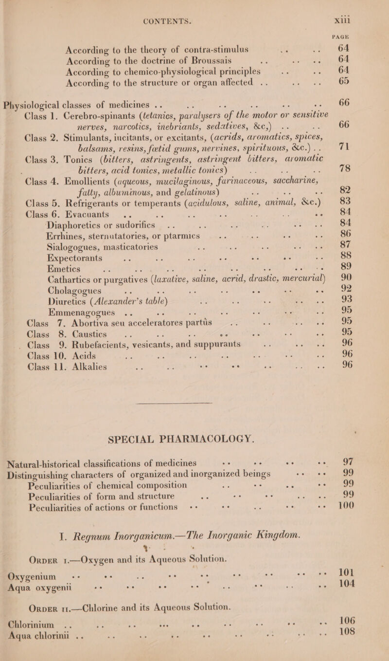 PAGE According to the theory of contra-stimulus st .. 64 According to the doctrine of Broussais ti shee hte See According to chemico-physiological principles ne Che wee According to the structure or organ affected .. By ee Physiological classes of medicines .. 66 Class 1. Cerebro-spinants (tetanics, paralysers of the motor or sensitive nerves, narcotics, inebriants, sedatives, &amp;c,) .. : 66 Class 2. eS iucitants, or excitants, (acrids, aromatics, spices, balsams, resins, fetid gums, nervines, spirituous, &amp;c.).. 71 Class 3. Tonics (Bitters. astringents, astringent bitters, ar omatic bitters, acid tonics, elie tonic s) 78 Class 4. Emollients (aqueous, mucilaginous, farinaceous, saccharine, fatty, albuminous, and gelatinous) 82 Class 5. Refrigerants or temperants (acidulous, saline, animal, &amp;e. J 83 Class 6. Evacuants : Ae 5 $e 4 .. 84 ‘Diaphoretics or sudotifics... .. 2% ae te glint) | we Errhines, sternatatories, or ptarmics xe Be ae ae 86 Sialogogues, masticatories oy a se aH) 0 a Expectorants ig 3c s aa bis re . eS Emetics ¥ 89 Cathartics or purgatives (laxative, saline, acrid, drastic; mevewriad) 90 Cholagogues g us Se A yc ax | Osama Diuretics Cir S table) if fy a BR orn. - See EKmmenagogues .. sf 2 ., 2 8b Class 7. Abortiva seu aequlerakeres partis ree a tue 2. Vee Class 8. Caustics .. ee as He on 1a _ Class 9. Rubefacients, vosicants; and suppurants oF re mm Class 10. Acids Be z he Zz “5 oh .. _ 86 Class 11. Alkalhies oe a ws os ae ror SPECIAL PHARMACOLOGY. Natural-historical classifications of medicines os os y. ‘oa, ee Distinguishing characters of organized and inorganized beings oe as Peculiarities of chemical composition i! ae a! A 99 Peculiarities of form and structure es s . ot aah eee Peculiarities of actions or functions -- oe ce ay -- 100 E. Roan Inorganicum. —The Inorganic Kingdom. , OrperR 1.—Oxygen and its Ranenes Solution, Oxygeniums-- a i. sid oa pir af +0!) cate Aqua oxygenii oe oe oe NED: gaat: a oe &lt;2» S04 Orper 11.—Chlorine and its Aqueous Solution. Chlorinium .. ap A +P ae te ” A 7.) RG Aqua chlorini .. ip ais e 2g by B es. oe