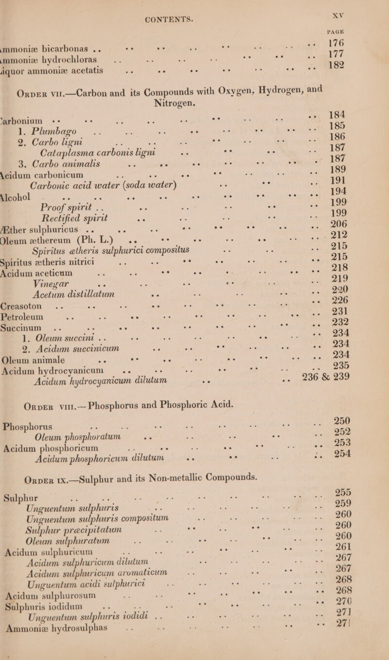 PAGE mmoniz bicarbonas .. os ea &gt; + ohh inte emeety be mmoniz hydrochloras —.. ok “yh ~ oe oe omen ce iquor ammonie acetatis ie ae ie e a co eo eS Orver vil.—Carbon and its Compounds with Oxygen, Hydrogen, and Nitrogen. ‘arbonium += oe - aN i oe “ye es -- 184 1. Plumbago .. ms - sis nm a ate Wee 2. Carbo lieni iy oe i bi ke Cataplasma carbonis ligni ai o- Ke ee 3. Carbo animalis =H er da ed es “ . 187 Acidum carbonicum : oe MN .. «ee Carbonic acid water (soda ater) “a .- aa) Dom Alcohol . are ae ie ae e. seuncatl e Proof spirit .. s Ls ms cae ee =, Rectified spirit re me ‘+ an ee | /Ather sulphuricus .. : ete - oe os Bi os, OO: - Dleum zthereum (Ph. L. ye ie o- ee RG Pe hy er Spiritus etheris sulphurict compositus 55 us .. 215 Spiritus ztheris nitrici Re cs oe ae =e ph i, See Acidum aceticum ie Pe oe a te A ere. Vineyar ae ee e. i ee Acetum Patan ee =e ie re soul tee. Creasoton .. a 3p a ie ue ay 33 += 226 Petroleum (ee a o a = a oe JS eee Succinum .. 3 Lge os a es oe ne nme 1. Oleum succini .. a % 7 o ie 26 Bae 2. Acidum succinicum a ue oe ae He ~. 204 Oleum animale pst o- oe aH Ae ee int opal nee Acidum hydrocyanicum sg bat oe = Ay 235 Acidum hydrocyanicum imam =e so 236 &amp; 239 Orper vitt.— Phosphorus and Phosphoric Acid. Phosphorus ; ie be 4: “4 .. 250 Oleum phosphoratum. es We se ar &lt;2) 22 Acidum phosphoricum a s . man °. Acidum phosphoricum dilutum ——.. 2° sh i. 204 Orper 1x.—Sulphur and its Non-metallic Compounds. Sulphur e a x . a ve ait nts ae Unguentum sulphuris . ce fo ‘e sat &lt; wee Unguentum sulphuris compositum. fs fs iy Toth.) alee Sulphur precipitatum Bi oe ie oe at .. 260 Oleum sulphuratum ey ‘= ae ~ o. SL a Acidum sulphuricum : ry e o a: oe ee Acidum sulphuricum dilutum “i a ie a Acidum sulphuricum ar omaticum iy ay veh oe «mee Unguentum acidi sulphurace gas i. vi iy en Acidum sulphurosum et B? o. sek oe a -- 268 Sulphuris iodidum sii o os oe +, 8 ae Unguentum sulphuris ‘odidi a, = ais 8 he ie Ammoniz hydrosulphas a i Be a Xe “. 271