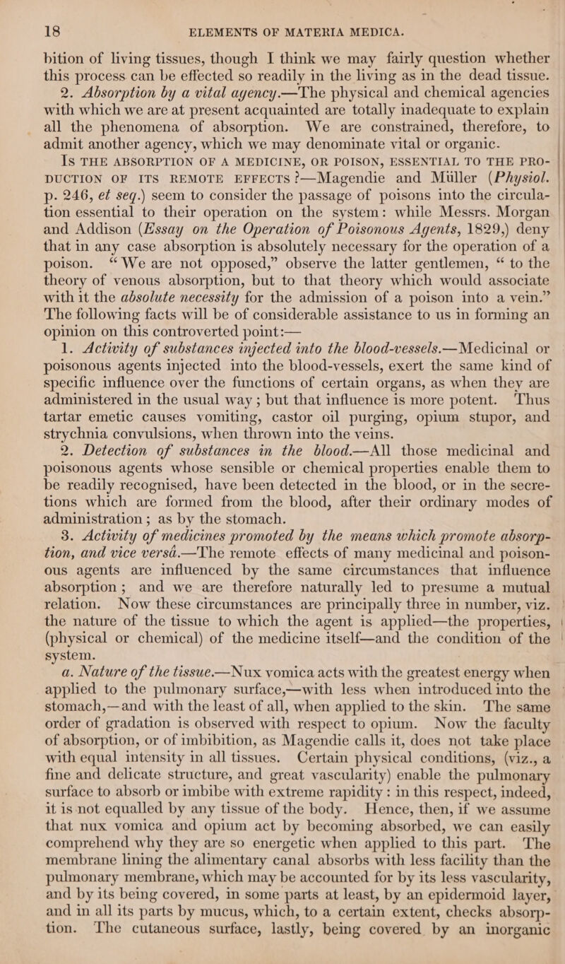 bition of living tissues, though I think we may fairly question whether this process can be effected so readily in the living as in the dead tissue. 2. Absorption by a vital ayency—The physical and chemical agencies with which we are at present acquainted are totally inadequate to explain all the phenomena of absorption. We are constrained, therefore, to admit another agency, which we may denominate vital or organic. Is THE ABSORPTION OF A MEDICINE, OR POISON, ESSENTIAL TO THE PRO- DUCTION OF ITS REMOTE EFFECTS ?’—Magendie and Muller (Physiol. p- 246, ef seq.) seem to consider the passage of poisons into the circula- tion essential to their operation on the system: while Messrs. Morgan | and Addison (Hssay on the Operation of Poisonous Agents, 1829,) deny — that in any case absorption is absolutely necessary for the operation of a poison. “ We are not opposed,” observe the latter gentlemen, “ to the theory of venous absorption, but to that theory which would associate with it the absolute necessity for the admission of a poison into a vein.” The following facts will be of considerable assistance to us in forming an opinion on this controverted point :— 1. Activity of substances injected into the blood-vessels.—Medicinal or poisonous agents injected into the blood-vessels, exert the same kind of specific influence over the functions of certain organs, as when they are administered in the usual way ; but that influence is more potent. Thus tartar emetic causes vomiting, castor oil purging, opium stupor, and strychnia convulsions, when thrown into the veins. 2. Detection of substances in the blood—All those medicinal and poisonous agents whose sensible or chemical properties enable them to be readily recognised, have been detected in the blood, or in the secre- tions which are formed from the blood, after their ordinary modes of administration ; as by the stomach. 3. Activity of medicines promoted by the means which promote absorp- tion, and vice versi.—The remote effects of many medicinal and poison- ous agents are influenced by the same circumstances that influence absorption; and we are therefore naturally led to presume a mutual relation. Now these circumstances are principally three in number, viz. the nature of the tissue to which the agent is applied—the properties, (physical or chemical) of the medicine itself—and the condition of the system. a. Nature of the tissue.—Nux vomica acts with the greatest energy when applied to the pulmonary surface,—with less when introduced into the » stomach,—and with the least of all, when applied to the skin. The same order of gradation is observed with respect to opium. Now the faculty of absorption, or of imbibition, as Magendie calls it, does not take place with equal intensity in all tissues. Certain physical conditions, (viz., a fine and delicate structure, and great vascularity) enable the pulmonary surface to absorb or imbibe with extreme rapidity : in this respect, indeed, it is not equalled by any tissue of the body. Hence, then, if we assume that nux vomica and opium act by becoming absorbed, we can easily comprehend why they are so energetic when applied to this part. The membrane lining the alimentary canal absorbs with less facility than the pulmonary membrane, which may be accounted for by its less vascularity, and by its being covered, in some parts at least, by an epidermoid layer, and in all its parts by mucus, which, to a certain extent, checks absorp- tion. The cutaneous surface, lastly, beimg covered by an inorganic | |