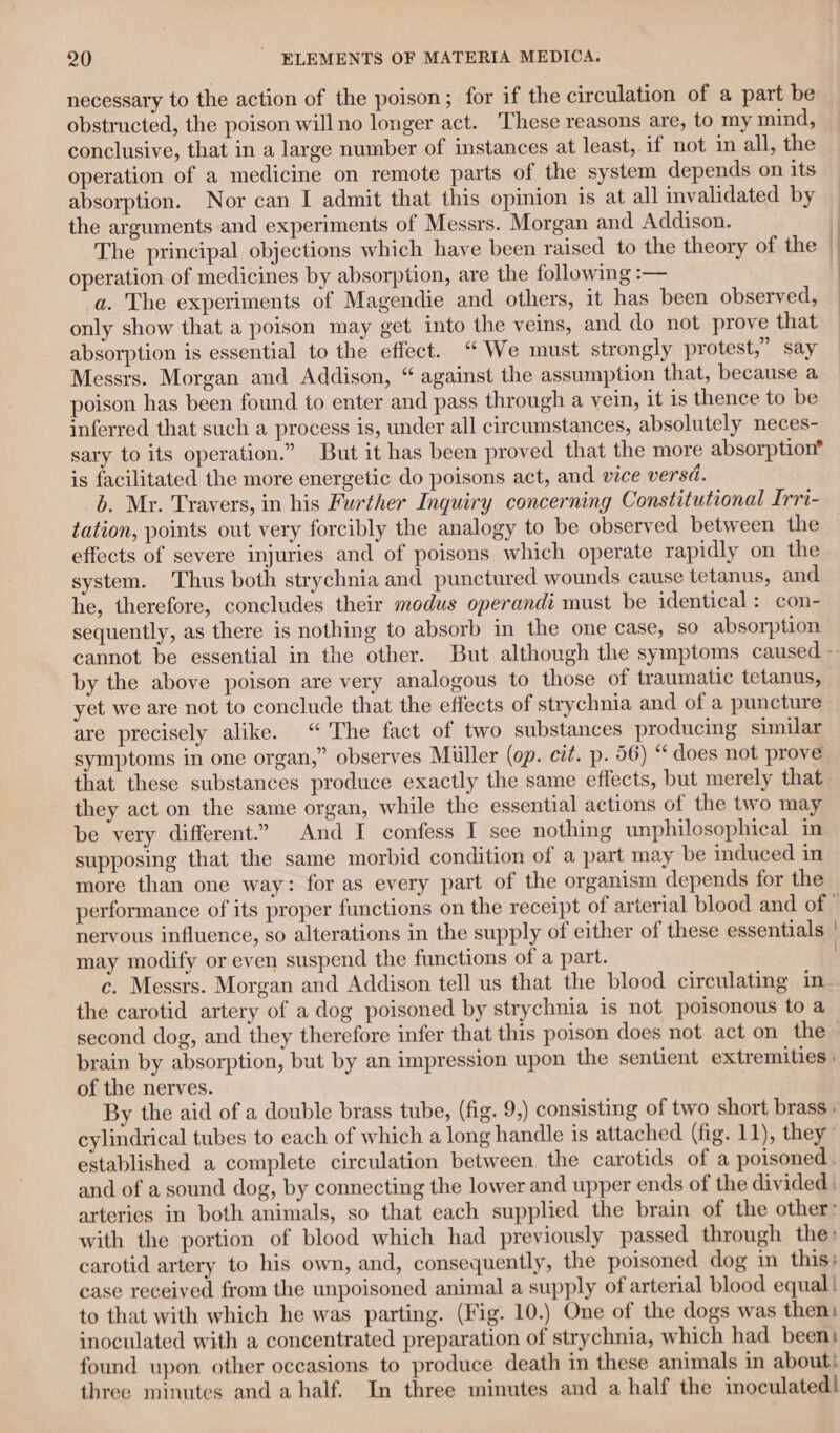 necessary to the action of the poison; for if the circulation of a part be: obstructed, the poison will no longer act. ‘These reasons are, to my mind, conclusive, that in a large number of instances at least, if not in all, the operation of a medicine on remote parts of the system depends on its absorption. Nor can I admit that this opinion is at all invalidated by the arguments and experiments of Messrs. Morgan and Addison. The principal objections which have been raised to the theory of the operation of medicines by absorption, are the following :— a. The experiments of Magendie and others, it has been observed, only show that a poison may get into the veins, and do not prove that absorption is essential to the effect. “We must strongly protest,” say Messrs. Morgan and Addison, “ against the assumption that, because a poison has been found to enter and pass through a vein, it is thence to be inferred that such a process is, under all circumstances, absolutely neces- sary to its operation.” But it has been proved that the more absorption® is facilitated the more energetic do poisons act, and vice versd. b. Mr. Travers, in his Further Inquiry concerning Constitutional Irri- tation, points out very forcibly the analogy to be observed between the effects of severe injuries and of poisons which operate rapidly on the system. Thus both strychnia and punctured wounds cause tetanus, and he, therefore, concludes their modus operandi must be identical: con- sequently, as there is nothing to absorb in the one case, so absorption by the above poison are very analogous to those of traumatic tetanus, yet we are not to conclude that the effects of strychnia and of a puncture are precisely alike. “ The fact of two substances producing similar symptoms in one organ,” observes Mitller (op. cit. p. 56) “does not prove that these substances produce exactly the same effects, but merely that they act on the same organ, while the essential actions of the two may be very different.” And I confess I see nothing unphilosophical in supposing that the same morbid condition of a part may be induced in more than one way: for as every part of the organism depends for the may modify or even suspend the functions of a part. c. Messrs. Morgan and Addison tell us that the blood circulating im the carotid artery of a dog poisoned by strychnia is not poisonous to a \ brain by absorption, but by an impression upon the sentient extremities | of the nerves. By the aid of a double brass tube, (fig. 9,) consisting of two short brass ; cylindrical tubes to each of which a long handle is attached (fig. 11), they’ established a complete circulation between the carotids of a poisoned. and of a sound dog, by connecting the lower and upper ends of the divided | arteries in both animals, so that each supplied the brain of the other: with the portion of blood which had previously passed through the: carotid artery to his own, and, consequently, the poisoned dog in this: case received from the unpoisoned animal a supply of arterial blood equal! to that with which he was parting. (Fig. 10.) One of the dogs was then: inoculated with a concentrated preparation of strychnia, which had been: found upon other occasions to produce death in these animals in about! three minutes and a half. In three minutes and a half the inoculated!