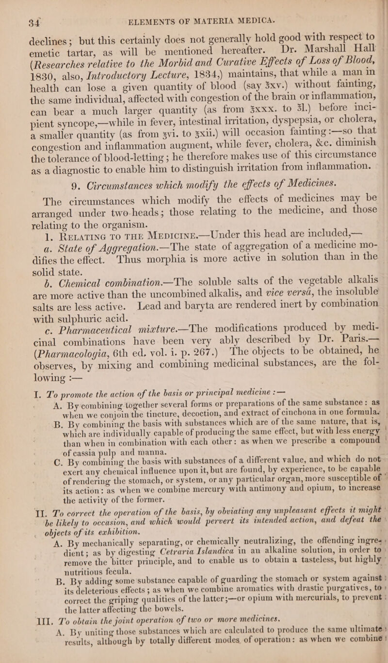 declines; but this certainly does not generally hold good with respect to emetic tartar, as will be mentioned hereafter. Dr. Marshall Hall (Researches relative to the Morbid and Curative Effects of Loss of Blood, 1830, also, Introductory Lecture, 1834,) maintains, that while a man in health can lose a given quantity of blood (say 3xv-) without fainting, the same individual, affected with congestion of the brain or inflammation, can bear a much larger quantity (as from 3xxx. to Sl.) before inci- pient syncope,—while in fever, intestinal irritation, dyspepsia, or cholera, a smaller quantity (as from 3vi. to 3xii.) will occasion fainting :—so that congestion and inflammation augment, while fever, cholera, &amp;c. diminish the tolerance of blood-letting ; he therefore makes use of this circumstance as a diagnostic to enable him to distinguish irritation from inflammation. 9. Circumstances which modify the effects of Medicines. The circumstances which modify the effects of medicines may be arranged under two-heads; those relating to the medicine, and those relating to the organism. 1. RELATING To THE MepIctnE.—Under this head are included,— a. State of Aggregation.—The state of aggregation of a medicine mo- difies the effect. Thus morphia is more active in solution than in the solid state. | b. Chemical combination—The soluble salts of the vegetable alkalis are more active than the uncombined alkalis, and vice versd, the insoluble salts are less active. Lead and baryta are rendered inert by combination with sulphuric acid. c. Pharmaceutical mixture-—The modifications produced by medi- cinal combinations have been very ably described by Dr. Paris.— (Pharmacologia, 6th ed, vol. i. p. 267.) The objects to be obtained, he observes, by mixing and combining medicinal substances, are the fol- lowing :— 3 I. To promote the action of the basis or principal medicine :— A. By combining together several forms or preparations of the same substance: as which are individually capable of producing the same effect, but with less energy | than when in combination with each other: as when we prescribe a compound | of cassia pulp and manna. . C. By combining the basis with substances of a different value, and which do not exert any chemical influence upon it, but are found, by experience, to be capable its action: as when we combine mercury with antimony and opium, to increase the activity of the former. | Il. To correct the operation of the basis, by obviating any unpleasant effects it might ' be likely to occasion, and which would pervert its intended action, and defeat the objects of its exhibition. A. By mechanically separating, or chemically neutralizing, the offending ingres dient; as by digesting Cetraria Islandica in an alkaline solution, in order to» remove the bitter principle, and to enable us to obtain a tasteless, but highly » nutritious fecula. B. By adding some substance capable of guarding the stomach or system against } its deleterious effects ; as when we combine aromatics with drastic purgatives, to» correct the griping qualities of the latter;—or opium with mercurials, to prevent ; the latter affecting the bowels. II. To obtain the joint operation of two or more medicines. A. By uniting those substances which are calculated to produce the same ultimate + results, although by totally different modes of operation: as when we combine!