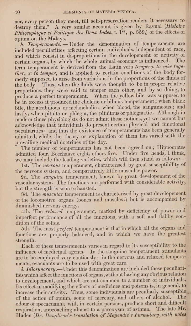 &lt; AO ELEMENTS OF MATERIA MEDICA. ner, every person they meet, till self-preservation renders it necessary to destroy them.” A very similar account is given by Raynal (Histoire — Philosophique et Politique des Deux Indes, t. 1°, p. 359,) of the effects of. opium on the Malays. , h. Temperaments. — Under the denomination of temperaments are included peculiarities affecting certain individuals, independent of race, and which consist in disproportions in the developement or activity of certain organs, by which the whole animal economy is influenced. ‘The term temperament is derived from the Latin verb tempero, to mix toge- ther, or to temper, and is applied to certain conditions of the body for- merly supposed to arise from variations in the proportions of the fluids of the body. Thus, when the fluids were thought to be in proper relative proportions, they were said to temper each other, and by so doing, to produce a perfect temperament. When the yellow bile was supposed to be in excess it produced the choleric or bilious temperament ; when black bile, the atrabilious or melancholic ; when blood, the sanguineous ; and lastly, when pituita or phlegm, the pituitous or phlegmatic. Although in modern times physiologists do not admit these notions, yet we cannot but acknowledge that individuals do present certain physical and functional peculiarities: and thus the existence of temperaments has been generally admitted, while the theory or explanation of them has varied with the prevailing medical doctrines of the day. The number of temperaments has not been agreed on; Hippocrates admitted four, Boerhaave eight, others five. Under five heads, I think, we may include the leading varieties, which will then stand as follows:— Ist. The nervous temperament, characterised by great susceptibility of the nervous system, and comparatively little muscular power. 2d. The sanguine temperament, known by great developement of the _ vascular system. The functions are performed with considerable activity, but the strength is soon exhausted. 3d. The muscular temperament is characterised by great developement of the locomotive organs (bones and muscles ;) but is accompanied by diminished nervous energy. 7 4th. The relaxed temperament, marked by deficiency of power and | imperfect performance of all the functions, with a soft and flabby con- | dition of the solids. | 5th. The most yerfect temperament is that in which all the organs and’ functions are properly balanced, and in which we have the greatest — strength. Each of these temperaments varies in regard to its susceptibility to the influence of medicinal agents. In the sanguine temperament stimulants are to be employed very cautiously: in the nervous and relaxed tempera- ments, evacuants are to be used with great care. i. Idiosyncrasy.— Under this denomination are included these peculiari- : ties which affect the functions of organs, without having any obvious relation to developement, and which are not common to a number of individuals. Its effect in modifying the effects of medicines and poisons is, in general, to increase their activity. Thus, some individuals are peculiarly susceptible , of the action of opium, some of mercury, and others of alcohol. The odour of ipecacuanha will, in certain persons, produce short and difficult respiration, approaching almost to a paroxysm of asthma, ‘The late Mr. Haden (Dr. Dunglison’s translation of Magendie’s Formulary, with notes