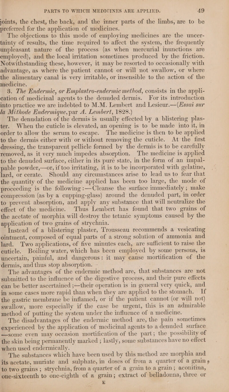 joints, the chest, the back, and the inner parts of the limbs, are to be preferred for the application of medicines. The objections to this mode of employing medicines are the uncer- tainty of results, the time required to affect the system, the frequently unpleasant nature of the process (as when mercurial imunctions are employed), and the local irritation sometimes produced by the friction. Notwithstanding these, however, it may be resorted to occasionally with advantage, as where the patient cannot or will not swallow, or where the alimentary canal is very irritable, or insensible to the action of the medicine. 3. The Endermic, or Emplastro-endermic method, consists in the appli- cation of medicinal agents to the denuded dermis. For its introduction into practice we are indebted to M.M. Lembert and Lesieur.—(Hssai sur la Méthode Endermique, par A. Lembert, 1828.) The denudation of the dermis is usually effected by a blistering plas- ter. When the cuticle is elevated, an opening is to be made into it, in order to allow the serum to escape. The medicine is then to be applied to the dermis either with or without removing the cuticle. At the first dressing, the transparent pellicle formed by the dermis is to be carefully removed, as it very much impedes absorption. ‘The medicine is applied to the denuded surface, either in its pure state, in the form of an impal- pable powder,—or, if too irritating, it is to be incorporated with gelatine, lard, or cerate. Should any circumstances arise to lead us to fear that the quantity of the medicine applied has been too large, the mode of proceeding is the following :—Cleanse the surface immediately ; make compression (as by a cupping-glass) around the denuded part, in order to prevent absorption, and apply any substance that will neutralize the effect of the medicine. Thus Lembert has found that two grains of the acetate of morphia will destroy the tetanic symptoms caused by the application of two grains of strychnia. Instead of a blistering plaster, Trousseau recommends a vesicating ointment, composed of equal parts of a strong solution of ammonia and lard. ‘Two applications, of five minutes each, are sufficient to raise the cuticle. Boiling water, which has been employed by some persons, 1s uncertain, painful, and dangerous: it may cause mortification of the dermis, and thus stop absorption. - The advantages of the endermic method are, that substances are not submitted to the influence of the digestive process, and their pure effects can be better ascertained ;—their operation is in general very quick, and in some cases more rapid than when they are applied to the stomach. If the gastric membrane be inflamed, or if the patient cannot (or will not) swallow, more especially if the case be urgent, this is an admirable method of putting the system under the influence of a medicine. The disadvantages of the endermic method are, the pain sometimes experienced by the application of medicinal agents to a denuded surface —some even may occasion mortification of the part; the possibility of the skin being permanently marked ; lastly, some substances have no effect when used endermically. The substances which have been used by this method are morphia and its acetate, muriate and sulphate, in doses of from a quarter of a grain » to two grains ; strychnia, from a quarter of a grain to a grain; aconitina, one-sixteenth to one-eighth of a grain; extract of belladonna, three or | E