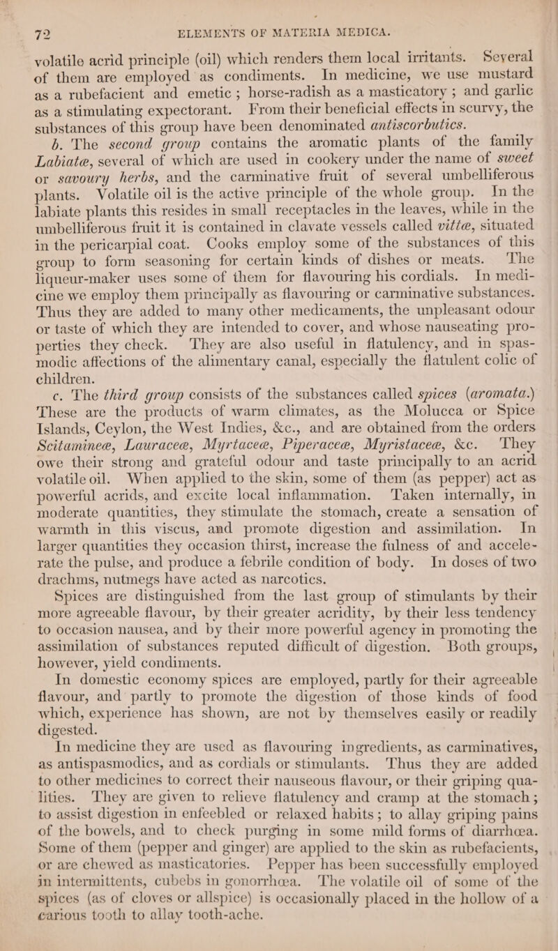 volatile acrid principle (oil) which renders them local irritants. Seyeral of them are employed as condiments. In medicine, we use mustard as a rubefacient and emetic ; horse-radish as a masticatory ; and garlic as a stimulating expectorant. From their beneficial effects in scurvy, the substances of this group have been denominated antiscorbutics. b. The second group contains the aromatic plants of the family Labiate, several of which are used in cookery under the name of sweet or savoury herbs, and the carminative fruit of several umbelliferous plants. Volatile oil is the active principle of the whole group. In the labiate plants this resides in small receptacles in the leaves, while in the umbelliferous fruit it is contained in clavate vessels called vitie, situated in the pericarpial coat. Cooks employ some of the substances of this eroup to form seasoning for certain kinds of dishes or meats. The liqueur-maker uses some of them for flavouring his cordials. In medi- cine we employ them principally as flavouring or carminative substances. Thus they are added to many other medicaments, the unpleasant odour or taste of which they are intended to cover, and whose nauseating pro- perties they check. They are also useful in flatulency, and in spas- modic affections of the alimentary canal, especially the flatulent colic of children. c. The third group consists of the substances called spices (aromata.) These are the products of warm climates, as the Molucca or Spice Islands, Ceylon, the West Indies, &amp;c., and are obtained from the orders Scitaminee, Lauracee, Myrtacee, Piperacee, Myristacee, &amp;c. ‘They owe their strong and grateful odour and taste principally to an acrid volatile oil. When applied to the skin, some of them (as pepper) act as powerful acrids, and excite local inflammation. Taken internally, in moderate quantities, they stimulate the stomach, create a sensation of warmth in this viscus, and promote digestion and assimilation. In larger quantities they occasion thirst, increase the fulness of and accele- rate the pulse, and produce a febrile condition of body. In doses of two drachms, nutmegs have acted as narcotics. Spices are distinguished from the last group of stimulants by their more agreeable flavour, by their greater acridity, by their less tendency to occasion nausea, and by their more powerful agency in promoting the assimilation of substances reputed difficult of digestion. Both groups, however, yield condiments. In domestic economy spices are employed, partly for their agreeable flavour, and partly to promote the digestion of those kinds of food which, experience has shown, are not by themselves easily or readily digested. In medicine they are used as flavouring ingredients, as carminatives, as antispasmodics, and as cordials or stimulants. Thus they are added to other medicines to correct their nauseous flavour, or their griping qua- lities. They are given to relieve flatulency and cramp at the stomach ; to assist digestion in enfeebled or relaxed habits; to allay griping pains of the bowels, and to check purging in some mild forms of diarrhcea. Some of them (pepper and ginger) are applied to the skin as rubefacients, or are chewed as masticatories. Pepper has been successfully employed in intermittents, cubebs in gonorrhea. The volatile oil of some of the spices (as of cloves or allspice) is occasionally placed in the hollow of a - carious tooth to allay tooth-ache.