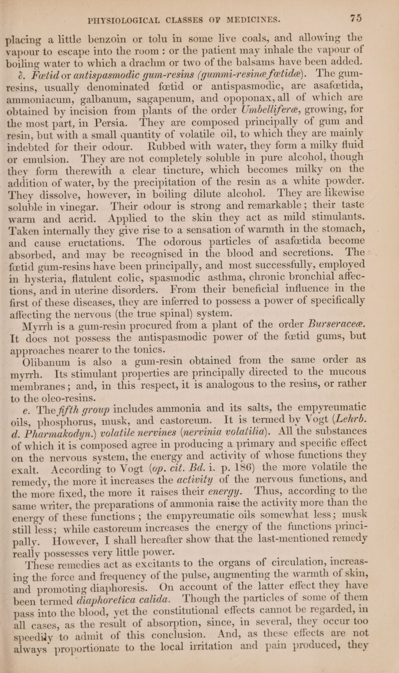 placing a little benzoin or tolu in some live coals, and allowing the vapour to escape into the room : or the patient may inhale the vapour of boiling water to which a drachm or two of the balsams have been added. 8. Fwtid or antispasmodic gum-resins (gummi-resine fetide). The gum- resins, usually denominated feetid or antispasmodic, are asafcctida, ammoniacum, galbanum, sagapenum, and opoponax, all of which are obtained by incision from plants of the order Umbellifere, growing, for the most part, in Persia. They are composed principally of gum and resin, but with a small quantity of volatile oil, to which they are mainly indebted for their odour. Rubbed with water, they form a milky fluid or emulsion. They are not completely soluble in pure alcohol, though they form therewith a clear tincture, which becomes milky on the addition of water, by the precipitation of the resin as a white powder. They dissolve, however, in boiling dilute alcohol. They are likewise soluble in vinegar. Their odour is strong and remarkable; their taste warm and acrid. Applied to the skin they act as mild stimulants. Taken internally they give rise to a sensation of warmth in the stomach, and cause eructations. The odorous particles of asafcetida become absorbed, and may be recognised in the blood and secretions. The’ foetid gum-resins have been principally, and most successfully, employed in hysteria, flatulent colic, spasmodic asthma, chronic bronchial affec- tions, and in uterine disorders. From their beneficial influence in the first of these diseases, they are inferred to possess a power of specifically affecting the nervous (the true spinal) system. Myrrh is a gum-resin procured from a plant of the order Burseracee. It does not possess the antispasmodic power of the foctid gums, but approaches nearer to the tonics. Olibanum is also a gum-resin obtained from the same order as myrrh. Its stimulant properties are principally directed to the mucous membranes; and, in this respect, it is analogous to the resins, or rather to the oleo-resins. e. The fifth group includes ammonia and its salts, the empyreumatic oils, phosphorus, musk, and castoreum. It 1s termed by Vogt (Lehr. d. Pharmakodyn.) volatile nervines (nervinia volaiilia). All the substances of which it is composed agree in producing a primary and specific effect on the nervous system, the energy and activity of whose functions they exalt. According to Vogt (op. cit. Bd. i. p. 186) the more volatile the remedy, the more it increases the activity of the nervous functions, and the more fixed, the more it raises their energy. ‘Thus, according to the same writer, the preparations of ammonia raise the activity more than the energy of these functions ; the empyreumatic oils somewhat less; musk still less; while castoreum increases the energy of the functions princi- pally. However, I shall hereafter show that the last-mentioned remedy really possesses very little power. These remedies act as excitants to the organs of circulation, increas- ing the force and frequency of the pulse, augmenting the warmth of skin, and promoting diaphoresis. On account of the latter effect they have been termed diaphoretica calida. Though the particles of some of them pass into the blood, yet the constitutional effects cannot be regarded, in all cases, as the result of absorption, since, in several, they occur too speedily to admit of this conclusion. And, as these effects are not always proportionate to the local irritation and pain produced, they