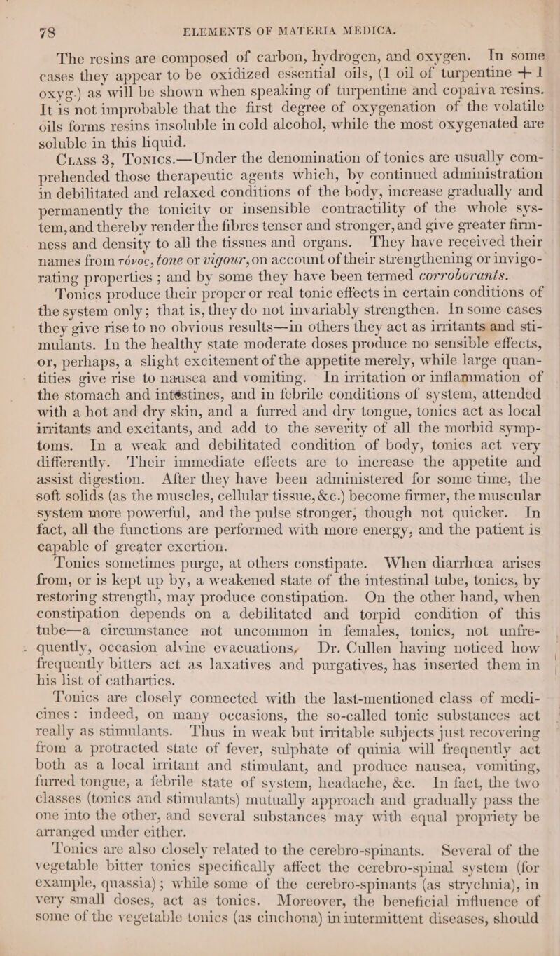 The resins are composed of carbon, hydrogen, and oxygen. In some cases they appear to be oxidized essential oils, (1 oil of turpentine + 1 oxyg-) as will be shown when speaking of turpentine and copaiva resins. It is not improbable that the first degree of oxygenation of the volatile oils forms resins insoluble in cold alcohol, while the most oxygenated are soluble in this liquid. Cxass 3, Tontcs.—Under the denomination of tonics are usually com- prehended those therapeutic agents which, by continued administration in debilitated and relaxed conditions of the body, increase gradually and permanently the tonicity or insensible contractility of the whole sys- tem, and thereby render the fibres tenser and stronger, and give greater firm- ness and density to all the tissues and organs. ‘They have received their names from révoc, tone or vigour, on account of their strengthening or invigo- rating properties ; and by some they have been termed corrodorants. Tonics produce their proper or real tonic effects in certain conditions of the system only; that is, they do not invariably strengthen. In some cases they give rise to no obvious results—in others they act as irritants and sti- mulants. In the healthy state moderate doses produce no sensible effects, or, perhaps, a slight excitement of the appetite merely, while large quan- tities give rise to nausea and vomiting. In irritation or inflammation of the stomach and intéstines, and in febrile conditions of system, attended with a hot and dry skin, and a furred and dry tongue, tonics act as local irritants and excitants, and add to the severity of all the morbid symp- toms. In a weak and debilitated condition of body, tonics act very differently. Their immediate effects are to increase the appetite and assist digestion. After they have been administered for some time, the soft solids (as the muscles, cellular tissue, &amp;c.) become firmer, the muscular system more powerful, and the pulse stronger, though not quicker. In fact, all the functions are performed with more energy, and the patient is capable of greater exertion. Tonics sometimes purge, at others constipate. When diarrhea arises from, or is kept up by, a weakened state of the intestinal tube, tonics, by restoring strength, may produce constipation. On the other hand, when constipation depends on a debilitated and torpid condition of this tube—a circumstance not uncommon in females, tonics, not unfre- quently, occasion alvine evacuations, Dr. Cullen having noticed how frequently bitters act as laxatives and purgatives, has inserted them in his list of cathartics. Tonics are closely connected with the last-mentioned class of medi- cines: indeed, on many occasions, the so-called tonic substances act really as stimulants. Thus in weak but irritable subjects just recovering from a protracted state of fever, sulphate of quinia will frequently act both as a local irritant and stimulant, and produce nausea, vomiting, furred tongue, a febrile state of system, headache, &amp;c. In fact, the two classes (tonics and stimulants) mutually approach and gradually pass the one into the other, and several substances may with equal propriety be arranged under either. Tonics are also closely related to the cerebro-spinants. Several of the vegetable bitter tonics specifically affect the cerebro-spinal system (for example, quassia); while some of the cerebro-spinants (as strychnia), in very small doses, act as tonics. Moreover, the beneficial influence of some of the vegetable tonics (as cinchona) in intermittent diseases, should