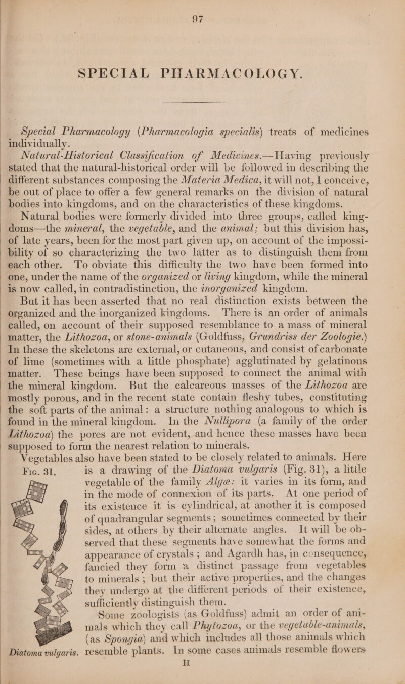 SPECIAL PHARMACOLOGY. Special Pharmacology (Pharmacologia specialis\ treats of medicines Natural-Mistorical Classification of Medicines —WHaving previously different substances composing the Materia Medica, it will not, I conceive, be out of place to offer a few general remarks on the division of natural bodies into kingdoms, and on the characteristics of these kingdoms. Natural bodies were formerly divided into three groups, called king- doms—the mineral, the vegetable, and the animal; but this division has, of late years, been for the most part given up, on account of the impossi- bility of so characterizing the two latter as to distinguish them from each other. To obviate this difficulty the two have been formed into one, under the name of the organized or living kingdom, while the mineral is now called, in contradistinction, the inorganized kingdom. But it has been asserted that no real distinction exists between the organized and the inorganized kingdoms. ‘There is an order of animals called, on account of their supposed resemblance to a mass of mineral matter, the Lithozoa, or stone-animals (Goldfuss, Grundriss der Zoologie.) In these the skeletons are external, or cutaneous, and consist of carbonate of lime (sometimes with a little phosphate) agglutinated by gelatinous matter. These beings have been supposed to connect the animal with the mineral kingdom. But the calcareous masses of the Lithozoa are mostly porous, and in the recent state contain fleshy tubes, constituting the soft parts of the animal: a structure nothing analogous to which is found in the mineral kingdom. In the Nullipora (a family of the order Lithozoa) the pores are not evident, and hence these masses have been supposed to form the nearest relation to minerals, Vegetables also have been stated to be closely related to animals. Here is a drawing of the Diatoma vulgaris (Fig. 31), a little vegetable of the family Alge: it varies in its form, and in the mode of connexion of its parts. At one period of its existence it is cylindrical, at another it is composed of quadrangular segments ; sometimes connected by their sides, at others by their alternate angles. It will be ob- served that these segments have somewhat the forms and appearance of crystals ; and Agardh has, in consequence, fancied they form a distinct passage from vegetables to minerals ; but their active properties, and the changes they undergo at the different periods of their existence, sufficiently distinguish them. Some zoologists (as Goldfuss) admit an order of ani- mals which they call Phytozoa, or the vegetable-animals, “ (as Spongia) and which includes all those animals which Diatoma vulgaris. resemble plants. In some cases animals resemble flowers HH