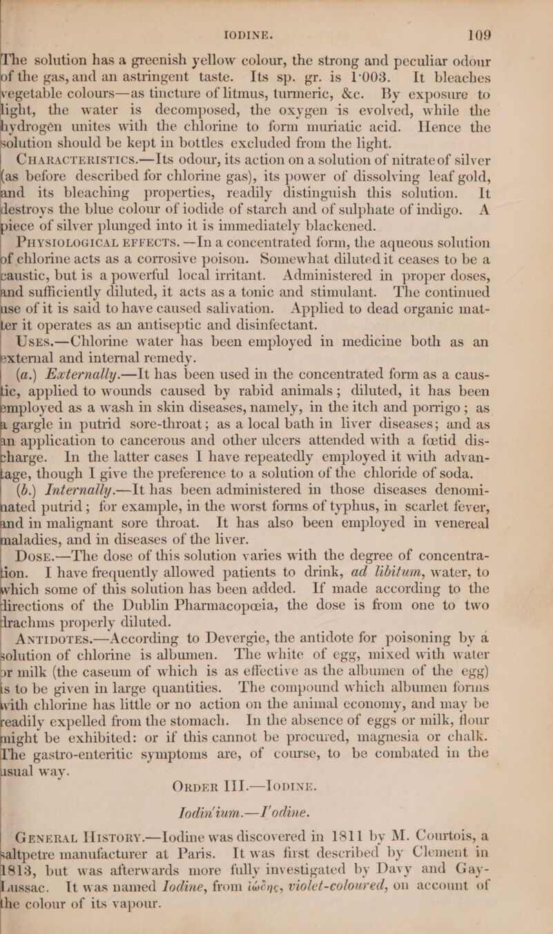 he solution has a greenish yellow colour, the strong and peculiar odour f the gas, and an astringent taste. Its sp. gr. is 1008. It bleaches egetable colours—as tincture of litmus, turmeric, &amp;c. By exposure to ight, the water is decomposed, the oxygen is evolved, while the ydrogen unites with the chlorine to form muriatic acid. Hence the olution should be kept in bottles excluded from the light. CHARACTERISTICS.—Its odour, its action on a solution of nitrate of silver as before described for chlorine gas), its power of dissolving leaf gold, nd its bleaching properties, readily distinguish this solution. It estroys the blue colour of iodide of starch and of sulphate of indigo. A iece of silver plunged into it is immediately blackened. PHYSIOLOGICAL EFFECTS. —In a concentrated form, the aqueous solution f chlorine acts as a corrosive poison. Somewhat diluted it ceases to be a austic, but is a powerful local irritant. Administered in proper doses, d sufficiently diluted, it acts asa tonic and stimulant. The continued se of it is said to have caused salivation. Applied to dead organic mat- er it operates as an antiseptic and disinfectant. Usrs.—Chlorine water has been employed in medicine both as an xternal and internal remedy. (a.) Externally.—It has been used in the concentrated form as a caus- ic, applied to wounds caused by rabid animals; diluted, it has been mployed as a wash in skin diseases, namely, in the itch and porrigo ; as gargle in putrid sore-throat; as a local bath in liver diseases; and as n application to cancerous and other ulcers attended with a feetid dis- harge. In the latter cases I have repeatedly employed it with advan- age, though I give the preference to a solution of the chloride of soda. (6.) Internaily.—It has been administered in those diseases denomi- ated putrid; for example, in the worst forms of typhus, in scarlet fever, nd in malignant sore throat. It has also been employed in venereal aladies, and in diseases of the liver. Dosr.—The dose of this solution varies with the degree of concentra- ion. I have frequently allowed patients to drink, ad hditum, water, to hich some of this solution has been added. If made according to the irections of the Dublin Pharmacopeeia, the dose is from one to two rachms properly diluted. ANTIDOTES.—According to Devergie, the antidote for poisoning by a olution of chlorine is albumen. The white of egg, mixed with water r milk (the caseum of which is as effective as the albumen of the egg) s to be given in large quantities. The compound which albumen fonns ith chlorine has little or no action on the animal economy, and may be eadily expelled from the stomach. In the absence of eggs or milk, flour ight be exhibited: or if this cannot be procured, magnesia or chalk. he gastro-enteritic symptoms are, of course, to be combated in the sual way. OrbER III.—Iop1ne. Todin‘ium.—T odine. GeNeRrAL Hisrory.—lIodine was discovered in 1811 by M. Courtois, a tpetre manufacturer at Paris. It was first described by Clement in 813, but was afterwards more fully investigated by Davy and Gay- ussac. It was named Jodine, from iwéne, violet-coloured, on account of he colour of its vapour.