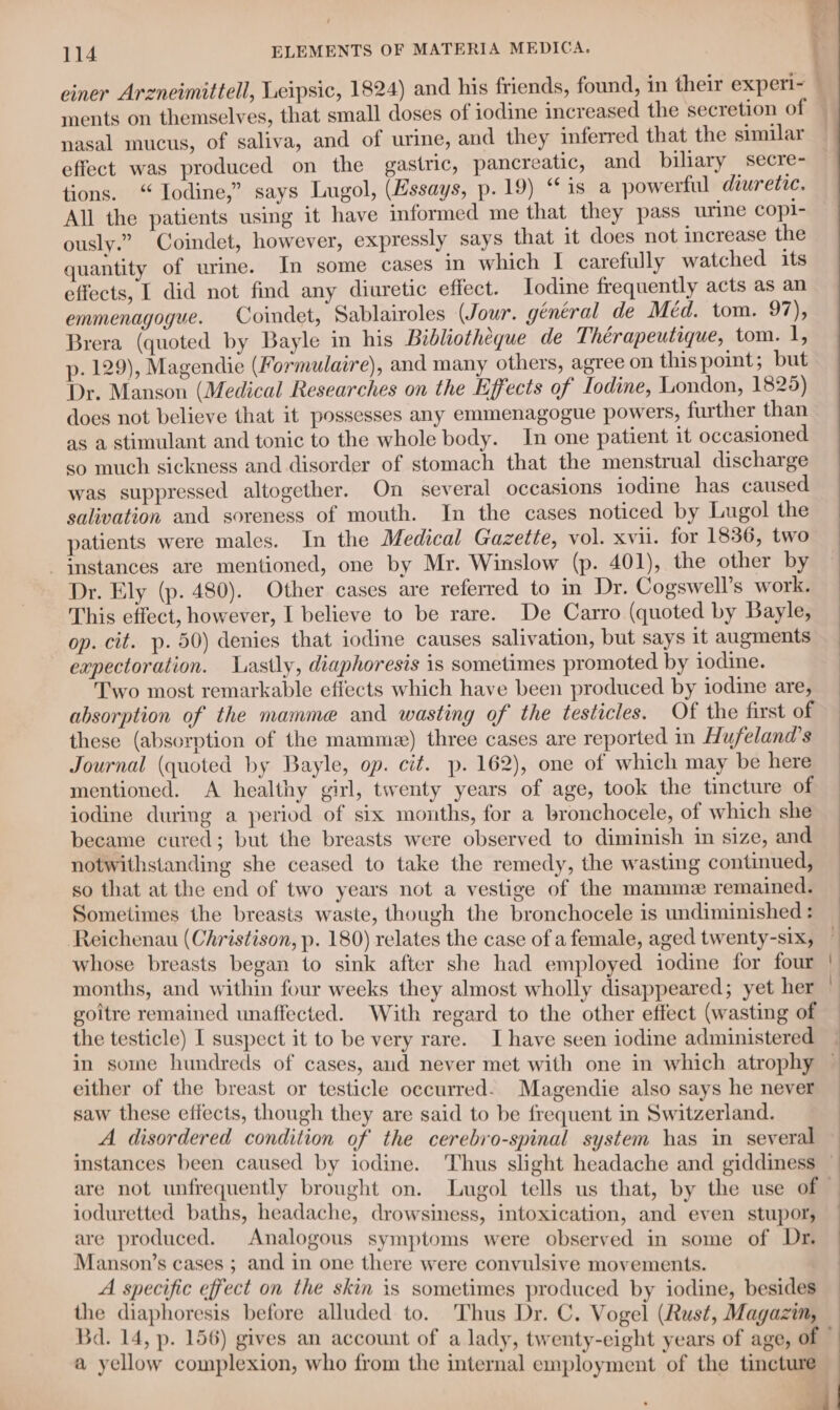 es Ft einer Arzneimittell, Leipsic, 1824) and his friends, found, in their experi- — ments on themselves, that small doses of iodine increased the secretion of nasal mucus, of saliva, and of urine, and they inferred that the similar effect was produced on the gastric, pancreatic, and biliary secre- tions. “ Iodine,” says Lugol, (Essays, p. 19) “1s a powerful diuretic. All the patients using it have informed me that they pass urine copi- ously.” Coindet, however, expressly says that it does not increase the quantity of urine. In some cases in which I carefully watched its effects, I did not find any diuretic effect. Iodine frequently acts as an emmenagogue. Coindet, Sablairoles (Jour. général de Méd. tom. 97), Brera (quoted by Bayle in his Bibliotheque de Thérapeutique, tom. 1, p- 129), Magendie (Formulaire), and many others, agree on this point; but Dr. Manson (Medical Researches on the Effects of Iodine, London, 1825) does not believe that it possesses any emmenagogue powers, further than as a stimulant and tonic to the whole body. In one patient it occasioned so much sickness and disorder of stomach that the menstrual discharge was suppressed altogether. On several occasions iodine has caused salivation and soreness of mouth. In the cases noticed by Lugol the — patients were males. In the Medical Gazette, vol. xvii. for 1836, two | instances are mentioned, one by Mr. Winslow (p. 401), the other by Dr. Ely (p. 480). Other cases are referred to in Dr. Cogswell’s work. This effect, however, I believe to be rare. De Carro (quoted by Bayle, op. cit. p. 50) denies that iodine causes salivation, but says it augments expectoration. Lastly, diaphoresis is sometimes promoted by iodine. Two most remarkable effects which have been produced by iodine are, absorption of the mamme and wasting of the testicles. Of the first of these (absorption of the mamm) three cases are reported in Hufeland’s Journal (quoted by Bayle, op. cit. p. 162), one of which may be here mentioned. A healthy girl, twenty years of age, took the tincture of iodine during a period of six months, for a bronchocele, of which she — became cured; but the breasts were observed to diminish in size, and notwithstanding she ceased to take the remedy, the wasting continued, so that at the end of two years not a vestige of the mammez remained. Sometimes the breasts waste, though the bronchocele is undiminished : Reichenau (Christison, p. 180) relates the case of a female, aged twenty-six, whose breasts began to sink after she had employed iodine for four months, and within four weeks they almost wholly disappeared; yet her goitre remained unaffected. With regard to the other effect (wasting of the testicle) I suspect it to be very rare. I have seen iodine administered ~ in some hundreds of cases, aud never met with one in which atrophy — either of the breast or testicle occurred. Magendie also says he never saw these effects, though they are said to be frequent in Switzerland. nied disordered condition of the cerebro-spinal system has in several — instances been caused by iodine. Thus slight headache and giddiness ; are not unfrequently brought on. Lmugol tells us that, by the use of ioduretted baths, headache, drowsiness, intoxication, and even stupor, are produced. Analogous symptoms were observed in some of Dr. Manson’s cases ; and in one there were convulsive movements. A specific effect on the skin is sometimes produced by iodine, besides the diaphoresis before alluded to. Thus Dr. C. Vogel (Rust, Magazin, Bd. 14, p. 156) gives an account of a lady, twenty-eight years of age, of a yellow complexion, who from the internal employment of the tincture