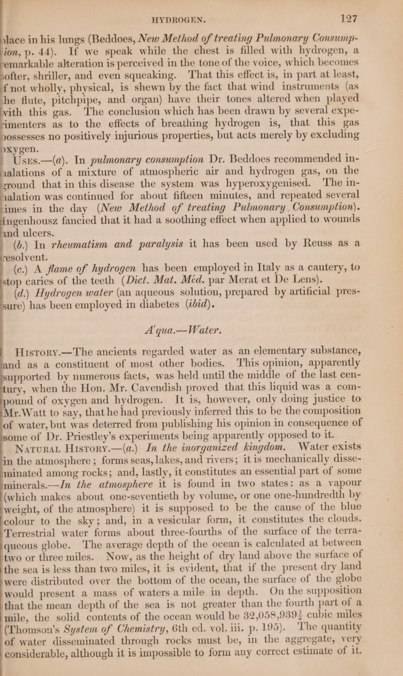 : place in his lungs (Beddoes, New Method of treating Pulmonary Consump- ion, p. 44). If we speak while the chest is filled with hydrogen, a emarkable alteration is perceived in the tone of the voice, which becomes softer, shriller, and even squeaking. That this effect is, im part at least, f not wholly, physical, is shewn by the fact that wind instruments (as he flute, pitchpipe, and organ) have their tones altered when played vith this gas. The conclusion which has been drawn by several expe- imenters as to the effects of breathing hydrogen is, that this gas yossesses no positively injurious properties, but acts merely by excluding yxygen. Usrs.—(a). In pulmonary consumption Dr. Beddoes recommended in- yalations of a mixture of atmospheric air and hydrogen gas, on the sround that in this disease the system was hyperoxygenised. The in- alation was continued for about fifteen minutes, and repeated several imes in the day (New Method of treating Pulmonary , Consumption). ngenhousz fancied that it had a soothing effect when applied to wounds and ulcers. (b.) In rheumatism and paralysis it has been used by Reuss as a resolvent. (c.) A flame of hydrogen has been employed in Italy as a cautery, to stop caries of the teeth (Dict. Mat. Med. par Merat et De Lens). (d.) Hydrogen water (an aqueous solution, prepared by artificial pres- ure) has been employed in diabetes (cid). A'qua.— Water. History.—The ancients regarded water as an elementary substance, nd as a constituent of most other bodies. This opinion, apparently upported by numerous facts, was held until the middle of the last cen- tury, when the Hon. Mr. Cavendish proved that this liquid was a com- a of oxygen and hydrogen. It is, however, only doing Justice to Mr. Watt to say, that he had previously inferred this to be the composition of water, but was deterred from publishing his opinion in consequence of some of Dr. Priestley’s experiments being apparently opposed to it. Narurat History.—(a.) In the inorganized kingdom, Water exists in the atmosphere ; forms seas, lakes, and rivers; it is mechanically disse- minated among rocks; and, lastly, it constitutes an essential part of some minerals.—In the atmosphere it is found in two states: as a vapour (which makes about one-seventieth by volume, or one one-hundredth by weight, of the atmosphere) it is supposed to be the cause of the blue ‘colour to the sky; and, in a vesicular form, it constitutes the clouds. ‘Terrestrial water forms about three-fourths of the surface of the terra- queous globe. The average depth of the ocean is calculated at between two or three miles. Now, as the height of dry land above the surface of the sea is less than two miles, it is evident, that if the present dry land were distributed over the bottom of the ocean, the surface of the globe would present a mass of waters a mile in depth. On the supposition ‘that the mean depth of the sea is not greater than the fourth part of a mile, the solid contents of the ocean would be 32,058,9393 cubic miles (Thomson’s System of Chemistry, 6th ed. vol. iii. p. 195). ‘The quantity of water disseminated through rocks must be, in the aggregate, very considerable, although it is impossible to form any correct estimate of 1t. i