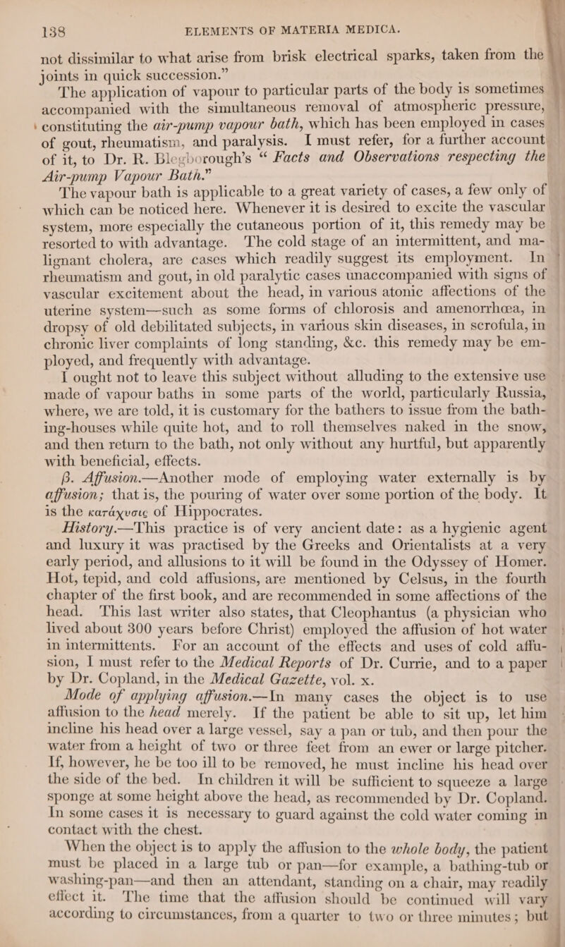 not dissimilar to what arise from brisk electrical sparks, taken from the joints in quick succession.” ; The application of vapour to particular parts of the body is sometimes — accompanied with the simultaneous removal of atmospheric pressure, ‘ constituting the air-pump vapour bath, which has been employed in cases of gout, rheumatism, and paralysis. I must refer, for a further account of it, to Dr. R. Blegborough’s “ Facts and Observations respecting the Air-pump Vapour Bath.” The vapour bath is applicable to a great variety of cases, a few only of which can be noticed here. Whenever it is desired to excite the vascular system, more especially the cutaneous portion of it, this remedy may be resorted to with advantage. The cold stage of an intermittent, and ma- lignant cholera, are cases which readily suggest its employment. In rheumatism and gout, in old paralytic cases unaccompanied with signs of vascular excitement about the head, in various atonic affections of the uterine system—such as some forms of chlorosis and amenorrhea, in dropsy of old debilitated subjects, in various skin diseases, in scrofula, in chronic liver complaints of long standing, &amp;c. this remedy may be em- ployed, and frequently with advantage. I ought not to leave this subject without alluding to the extensive use made of vapour baths in some parts of the world, particularly Russia, where, we are told, it is customary for the bathers to issue from the bath- ing-houses while quite hot, and to roll themselves naked in the snow, and then return to the bath, not only without any hurtful, but apparently with beneficial, effects. B. Affusion—Another mode of employing water externally is by affusion; that is, the pouring of water over some portion of the body. It is the carayvore of Hippocrates. Mstory.—This practice is of very ancient date: as a hygienic agent and luxury it was practised by the Greeks and Orientalists at a very early period, and allusions to it will be found in the Odyssey of Homer. Hot, tepid, and cold affusions, are mentioned by Celsus, in the fourth chapter of the first book, and are recommended in some affections of the head. This last writer also states, that Cleophantus (a physician who lived about 300 years before Christ) employed the affusion of hot water in intermittents. For an account of the effects and uses of cold affu- sion, | must refer to the Medical Reports of Dr. Currie, and to a paper by Dr. Copland, in the Medical Gazette, vol. x. Mode of applying affusion—In many cases the object is to use affusion to the head merely. If the patient be able to sit up, let him incline his head over a large vessel, say a pan or tub, and then pour the water from a height of two or three feet from an ewer or large pitcher. If, however, he be too ill to be removed, he must incline his head over the side of the bed. In children it will be sufficient to squeeze a large sponge at some height above the head, as recommended by Dr. Copland. In some cases it is necessary to guard against the cold water coming in contact with the chest. | When the object is to apply the affusion to the whole body, the patient must be placed in a large tub or pan—for example, a bathing-tub or washing-pan—and then an attendant, standing on a chair, may readily effect it. The time that the affusion should be continued will vary — according to circumstances, from a quarter to two or three minutes; but j — ~