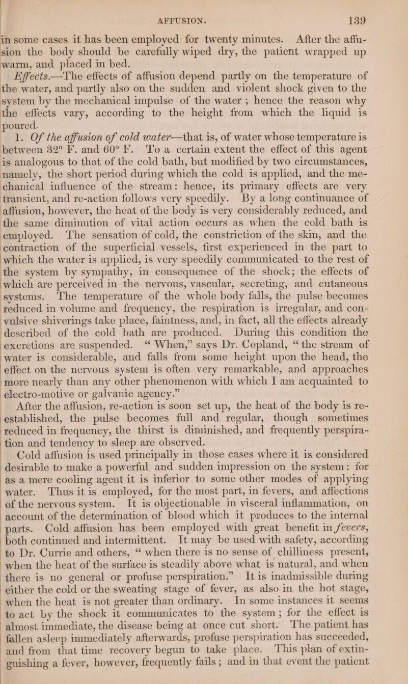 in some cases it has been employed for twenty minutes. After the affu- sion the body should be carefully wiped dry, the patient wrapped up warm, and placed in bed. | Effects —The effects of affusion depend partly on the temperature of the water, and partly also on the sudden and violent shock given to the system by the mechanical impulse of the water ; hence the reason why the effects vary, according to the height from which the lquid is poured. 1. Of the affusion of cold water—that is, of water whose temperature is between 32° F. and 60° F. To a certain extent the effect of this agent is analogous to that of the cold bath, but modified by two circumstances, namely, the short period during which the cold is applied, and the me- chanical influence of the stream: hence, its primary effects are very transient, and re-action follows very speedily. By a long continuance of affusion, however, the heat of the body is very considerably reduced, and the same diminution of vital action occurs as when the cold bath is employed. The sensation of cold, the constriction of the skin, and the contraction of the superficial vessels, first experienced in the part to which the water is applied, is very speedily communicated to the rest of the system by sympathy, in consequence of the shock; the effects of which are perceived in the nervous, vascular, secreting, and cutaneous systems. The temperature of the whole body falls, the pulse becomes reduced in volume and frequency, the respiration is irregular, and con- vulsive shiverings take place, faintness, and, in fact, all the effects already described of the cold bath are produced. During this condition the excretions are suspended. “ When,” says Dr. Copland, “the stream of water is considerable, and falls from some height upon the head, the effect on the nervous system is often very remarkable, and approaches more nearly than any other phenomenon with which I am acquainted to electro-motive or galvanic agency.” After the affusion, re-action is soon set up, the heat of the body is re- established, the pulse becomes full and regular, though sometimes reduced in frequency, the thirst is diminished, and frequently perspira- tion and tendency to sleep are observed. __ Cold affusion is used principally in those cases where it is considered desirable to make a powerful and sudden impression on the system: for as a mere cooling agent it is inferior to some other modes of applying water. Thus it is employed, for the most part, in fevers, and affections of the nervous system. It is objectionable in visceral inflammation, on account of the determination of blood which it produces to the internal parts. Cold affusion has been employed with great benefit in fevers, both continued and intermittent. It may be used with safety, according to Dr. Currie and others, “ when there is no sense of chilliness present, when the heat of the surface is steadily above what is natural, and when there is no general or profuse perspiration.” It is inadmissible during either the cold or the sweating stage of fever, as also in the hot stage, when the heat is not greater than ordinary. In some instances it seems to act by the shock it communicates to the system; for the effect is almost immediate, the disease being at once cut short. The patient has fallen asleep immediately afterwards, profuse perspiration has succeeded, and from that time recovery begun to take place. This plan of extin- -guishing a fever, however, frequently fails ; and in that event the patient