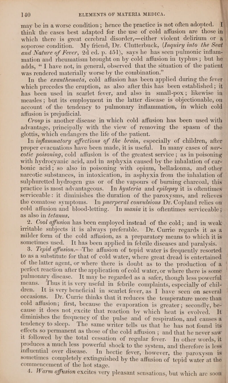 may be in a worse condition ; hence the practice is not often adopted. — think the cases best adapted for the use of cold affusion are those in and Nature of Fever, 2d ed. p. 451), says he has seen pulmonic inflam- mation and rheumatism brought on by cold affusion in typhus ; but he adds, “I have not, in general, observed that the situation of the patient was rendered materially worse by the combination.” In the exanthemata, cold affusion has been applied during the fever which precedes the eruption, as also after this has been established ; it has been used in scarlet fever, and also in small-pox; likewise in measles ; but its employment in the latter disease is objectionable, on account of the tendency to pulmonary inflammation, in which cold affusion is prejudicial. Croup is another disease in which cold affusion has been used with advantage, principally with the view of removing the spasm of the glottis, which endangers the life of the patient. In inflammatory affections of the brain, especially of children, after proper evacuations have been made, it is useful. In many cases of nar- with hydrocyanic acid, and in asphyxia caused by the inhalation of car- bonic acid; so also in poisoning with opium, belladonna, and other sulphuretted hydrogen gas or of the vapours of burning charcoal, this practice is most advantageous. In hysteria and epilepsy it is oftentimes serviceable: it diminishes the duration of the paroxysms, and relieves the comatose symptoms. In puerperal convulsions Dr. Copland relies on as also in tetanus. 2. Cool affusion has been employed instead of the cold; and in weak uritable subjects it is always preferable. Dr. Currie regards it as a milder form of the cold affusion, as a preparatory means to which it is sometimes used. It has been applied in febrile diseases and paralysis. 3. Tepid affusion—-The affusion of tepid water is frequently resorted to as a substitute for that of cold water, where great dread is entertained of the latter agent, or where there is doubt as to the production of a perfect reaction after the application of cold water, or where there is some pulmonary disease. It may be regarded as a safer, though less powerful means. ‘Thus it is very useful in febrile complaints, especially of chil- dren. It is very beneficial in scarlet fever, as I have seen on several occasions. Dr. Currie thinks that it reduces the temperature more than cold affusion; first, because the evaporation is greater; secondly, be- cause it does not excite that reaction by which heat is evolved. It diminishes the frequency of the pulse and of respiration, and causes a tendency to sleep. The same writer tells us that he has not found its effects so permanent as those of the cold affusion ; and that he never saw it followed by the total cessation of regular fever. In other words, it produces a much less powerful shock to the system, and therefore is less influential over disease. In hectic fever, however, the paroxysm is commencement of the hot stage.