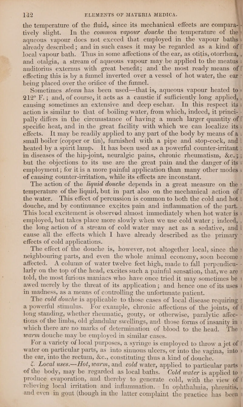 ; ~ 142 ELEMENTS OF MATERIA MEDICA. the temperature of the fluid, since its mechanical effects are compara tively slight. In the common vapour douche the temperature of the aqueous vapour does not exceed that employed in the vapour baths already described; and in such cases it may be regarded as a kind of local vapour bath. Thus in some affections of the ear, as otitis, otorrhcea, , and otalgia, a stream of aqueous vapour may be applied to the meatus ; auditorius externus with great benefit; and the most ready means of f effecting this is by a funnel inverted over a vessel of hot water, the ear &gt; being placed over the orifice of the funnel. Sometimes steam has been used—that is, aqueous vapour heated to» 212° F.; and, of course, it acts as a caustic if sufficiently long applied, , causing sometimes an extensive and deep eschar. In this respect its; action is similar to that of boiling water, from which, indeed, it princi- - pally differs in the circumstance of having a much larger quantity of f specific heat, and in the great facility with which we can localize its; effects. It may be readily applied to any part of the body by means of a, small boiler (copper or tin), fwmished with a pipe and stop-cock, and | heated by a spirit lamp. It has been used as a powerful counter-irritant } in diseases of the hip-joint, neuralgic pains, chronic rheumatism, &amp;c.; ; but the objections to its use are the great pain and the danger of its + employment ; for itis a more painful application than many other modes 4 of causing counter-irritation, while its effects are inconstant. The action of the quid douche depends in a great measure on the» temperature of the liquid, but in part also on the mechanical action of f the water. This effect of percussion is common to both the cold and hot t douche, and by continuance excites pain and inflammation of the part. . This local excitement is observed almost immediately when hot water is ; employed, but takes place more slowly when we use cold water ; indeed, , the long action of a stream of cold water may act as a sedative, and | cause all the effects which I have already described as the primary ° effects of cold applications. The effect of the douche is, however, not altogether local, since the + neighbouring parts, and even the whole animal economy, soon become * affected. A column of water twelve feet high, made to fall perpendicu- - larly on the top of the head, excites such a painful sensation, that, we are * told, the most furious maniacs who have once tried it may sometimes be : awed merely by the threat of its application; and hence one of its uses in madness, as a means of controlling the unfortunate patient. The cold douche is applicable to those cases of local disease requiring } a powerful stimulus. For example, chronic affections of the joints, of f long standing, whether rheumatic, gouty, or otherwise, paralytic affee- - tions of the limbs, old glandular swellings, and those forms of insanity im | which there are no marks of determination of blood to the head. The °* warm douche may be employed in similar cases. ) For a variety of local purposes, a syringe is employed to throw a jet of | water on particular parts, as into sinuous ulcers, or into the vagina, into } the ear, into the rectum, &amp;c., constituting thus a kind of douche. {. Local uses.—Hot, warm, and cold water, applied to particular parts * of the body, may be regarded as local baths. Cold water is applied to » produce evaporation, and thereby to generate cold, with the view of ! relieving local irritation and inflammation. - In ophthalmia, phrenitis, . and even in gout (though in the latter complaint the practice has been } al ’ a