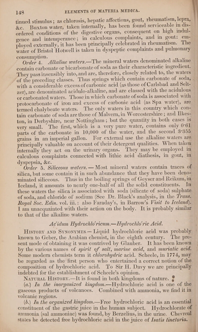 tinued stimulus; as chlorosis, hepatic affections, gout, rheumatism, lepra, &amp;e. Buxton water, taken internally, has been found serviceable in dis- ordered conditions of the digestive organs, consequent on high indul- gence and intemperance; in calculous complaints, and in gout: em- ployed externally, it has been principally celebrated in rheumatism. ‘The waiter of Bristol Hotwell is taken in dyspeptic complaints and pulmonary consumption. Order 4. Alkaline waters.—The mineral waters denominated alkaline contain carbonate or bicarbonate of soda as their characteristic ingredient. They pass insensibly into, and are, therefore, closely related to, the waters ’ of the preceding classes. Thus springs which contain carbonate of soda, | with a considerable excess of carbonic acid (as those of Carlsbad and Selt- zer), are denominated acidulo-alkaline, and are classed with the acidulous or carbonated waters. Those in which carbonate of soda is associated with protocarbonate of iron and excess of carbonic acid (as Spa water), are termed chalybeate waters. The only waters in this country which con- tain carbonate of soda are those of Malvern, in Worcestershire ; and Ilkes- ton, in Derbyshire, near Nottingham; but the quantity mm both cases 1s very small. The first, which 1s a very pure water, contains only 0°61 parts of the carbonate in 10,000 of the water, and the second 3°355 grains in an imperial gallon. For external use the alkaline waters are principally valuable on account of their detergent qualities. When taken internally they act on the urinary organs. They may be employed in calculous complaints connected with lithic acid diathesis, in gout, im dyspepsia, &amp;c. Order 5. Siliceous waters. — Most mineral waters contain traces of silica, but some contain it in such abundance that they have been deno- minated siliceous. Thus in the boiling springs of Geyser and Reikum, in Iceland, it amounts to nearly one-half of all the solid constituents. In these waters the silica is associated with soda (silicate of soda) sulphate of soda, and chloride of sodium (See Dr. Black’s analysis, in the Trans. Royal Soc. Edin. vol. iii.: also Faraday’s, in Barrow’s Visit to Iceland). I am unacquainted with their action on the body. It is probably similar to that of the alkaline waters. Acidum Hydrochlo'ricum.—Hydrochlo'rie Acid. History anp SynonyMEes.— Liquid hydrochloric acid was probably known to Geber, the Arabian chemist, in the eighth century. ‘The pre- sent mode of obtaining it was contrived by Glauber. It has been known by the various names of spirit of salt, marine acid, and muriatie acid. Some modern chemists term it chlorohydric acid. Scheele, in 1774, may be regarded as the first person who entertained a correct notion of the composition of hydrochloric acid. To Sir H. Davy we are principally indebted for the establishment of Scheele’s opinion. Natura History.—It is found in both kingdoms of nature. (a.) In the inorganized kingdom.—Hydrochloric acid is one of the gaseous products of volcanoes. Combined with ammonia, we find it in volcanic regions. (b.) In the organized kingdom.—Free hydrochloric acid is an essential constituent of the gastric juice in the human subject. Hydrochlorate of — ammonia (sal ammoniac) was found, by Berzelius, in the urine. Cheyreul states he detected free hydrochloric acid in the juice of [satis tinctoria.