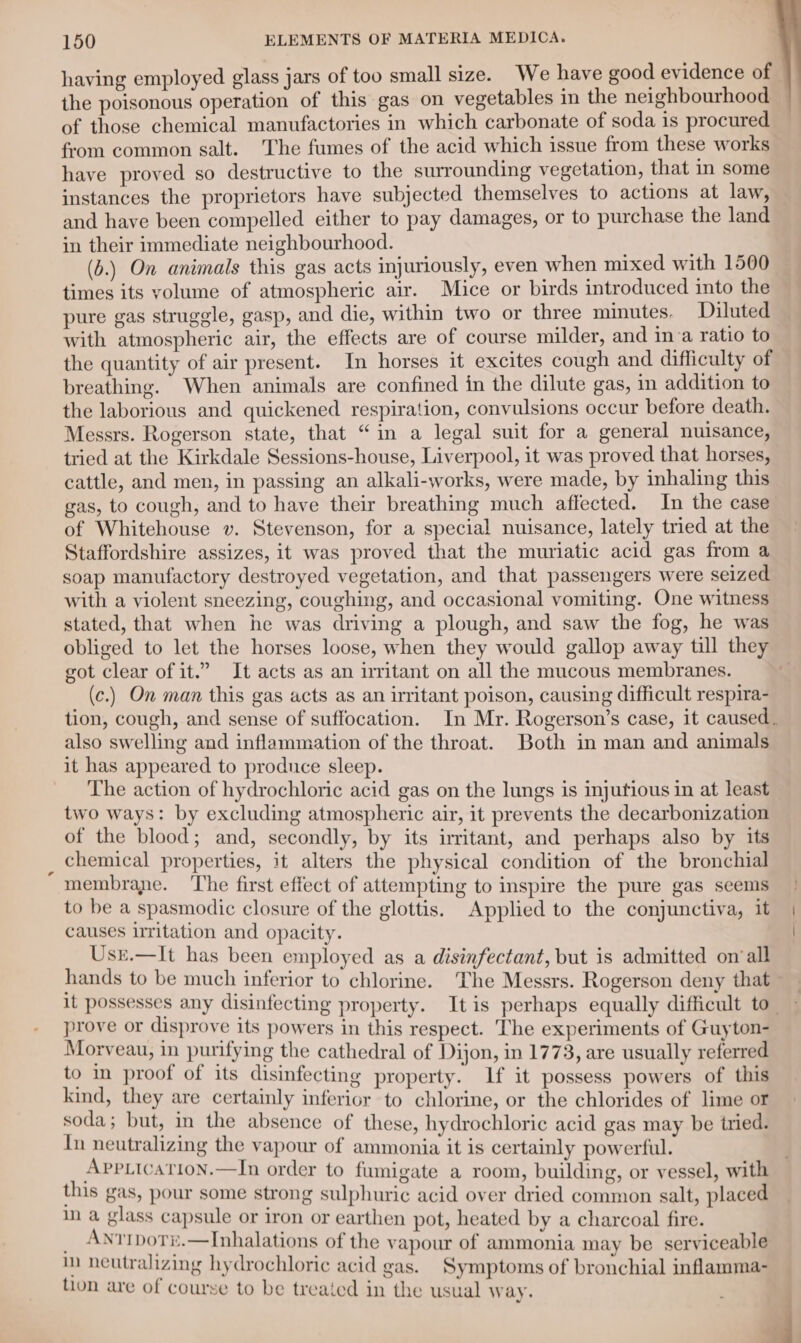 ‘ having employed glass jars of too small size. We have good evidence of the poisonous operation of this gas on vegetables in the neighbourhood of those chemical manufactories in which carbonate of soda is procured from common salt. The fumes of the acid which issue from these works have proved so destructive to the surrounding vegetation, that in some instances the proprietors have subjected themselves to actions at law, and have been compelled either to pay damages, or to purchase the land in their immediate neighbourhood. (b.) On animals this gas acts injuriously, even when mixed with 1500 times its yolume of atmospheric air. Mice or birds introduced into the pure gas struggle, gasp, and die, within two or three minutes. Diluted with atmospheric air, the effects are of course milder, and in:a ratio to the quantity of air present. In horses it excites cough and difficulty of breathing. When animals are confined in the dilute gas, in addition to the laborious and quickened respiration, convulsions occur before death. Messrs. Rogerson state, that “in a legal suit for a general nuisance, tried at the Kirkdale Sessions-house, Liverpool, it was proved that horses, cattle, and men, in passing an alkali-works, were made, by inhaling this gas, to cough, and to have their breathing much affected. In the case of Whitehouse v. Stevenson, for a special nuisance, lately tried at the Staffordshire assizes, it was proved that the muriatic acid gas from a soap manufactory destroyed vegetation, and that passengers were seized with a violent sneezing, coughing, and occasional vomiting. One witness stated, that when he was driving a plough, and saw the fog, he was obliged to let the horses loose, when they would gallop away till they got clear of it.” It acts as an uritant on all the mucous membranes. (c.) On man this gas acts as an irritant poison, causing difficult respira- tion, cough, and sense of suffocation. In Mr. Rogerson’s case, it caused. also swelling and inflammation of the throat. Both in man and animals it has appeared to produce sleep. The action of hydrochloric acid gas on the lungs is injufious in at least two ways: by excluding atmospheric air, it prevents the decarbonization of the blood; and, secondly, by its irritant, and perhaps also by its chemical properties, it alters the physical condition of the bronchial membrane. ‘The first effect of attempting to inspire the pure gas seems to be a spasmodic closure of the glottis. Applied to the conjunctiva, it causes irritation and opacity. Usr.—It has been employed as a disinfectant, but is admitted on ‘all hands to be much inferior to chlorine. The Messrs. Rogerson deny that It possesses any disinfecting property. Itis perhaps equally difficult to” prove or disprove its powers in this respect. The experiments of Guyton- Morveau, in purifying the cathedral of Dijon, in 1773, are usually referred to in proof of its disinfecting property. Lf it possess powers of this kind, they are certainly inferior to chlorine, or the chlorides of lime or soda ; but, im the absence of these, hydrochloric acid gas may be tried. In neutralizing the vapour of ammonia it is certainly powerful. Apptication.—In order to fumigate a room, building, or vessel, with this gas, pour some strong sulphuric acid over dried common salt, placed in a glass capsule or iron or earthen pot, heated by a charcoal fire. i RAR MN Ue of the vapour of ammonia may be serviceable alizing hydrochloric acid gas. Symptoms of bronchial inflamma- tion are of course to be treated in the usual way. j