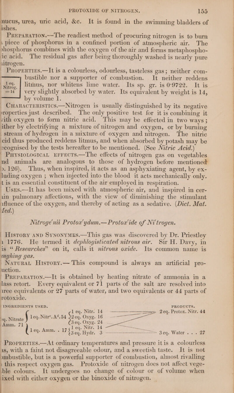 mucus, urea, uric acid, &amp;c. It is found in the swimming bladders of ishes. _ Preparation.——The readiest method of procuring nitrogen is to burn i piece of phosphorus m a confined portion of atmospheric air. The »hosphorus combines with the oxygen of the air and forms metaphospho- ic acid. The residual gas after being thoroughly washed is nearly pure nitrogen. _ Properties.—It is a colourless, odourless, tasteless gas; neither com- bustible nor a supporter of combustion. It neither reddens litthus, nor whitens lime water. Its sp. gr. is 0°9722. It is very slightly absorbed by water. Its equivalent by weight is 14, by volume 1. CHARACTERISTICS.—Nitrogen is usually distinguished by its negative »roperties just described. The only positive test for it is combining it yith oxygen to form nitric acid. This may be effected in two ways ; ither by electrifymmg a mixture of nitrogen and oxygen, or by buming _ stream of hydrogen in a mixture of oxygen and nitrogen. The nitric cid thus produced reddens litmus, and when absorbed by potash may be ecognised by the tests hereafter to be mentioned. (See Nitric Acid.) _ PuysrioLoGicaL EFFECTS.—The effects of nitrogen gas on vegetables nd animals are analogous to those of hydrogen before mentioned 9. 126). Thus, when inspired, it acts as an asphyxiating agent, by ex- Juding oxygen ; when injected into the blood it acts mechanically only. tis an essential constituent of the air employed in respiration. - Uses.—It has been mixed with atmospheric air, and inspired in cer- uin pulmonary affections, with the view of diminishing the stimulant afluence of the oxygen, and thereby of acting as a sedative. (Dict. Mat. fed.) Nitroge' nit Protox’ydum.—Protox'ide of Nitrogen. | History anp SynonyMEs.—This gas was discovered by Dr. Priestley 11776. He termed it dephlogisticated nitrous air. Sir H. Davy, in is “ Researches” on it, calls it nitrous oxide. Its common name is wughing gas. _Natourat History.— This compound is always an artificial pro- uction. - PrREPARATION.—It is obtained by heating nitrate of ammonia in a lass retort. Every equivalent or 71 parts of the salt are resolved into iree equivalents or 27 parts of water, and two equivalents or 44 parts of rotoxide. INGREDIENTS USED. PRODUCTS. | j l eq. Nitr. 14 —————————== 2eq. Protox. Nitr. 44 . leq. Nitr®.A%.54 22eq. Oxyg. 16 - 4 ; == 3eq. Oxyg. 24... ! : di r ae ee Seen eg ee | PP ae, Higle 9% AE: gag, Water’. ae - Properties.—At ordinary temperatures and pressure it is a colourless as, with a faint not disagreeable odour, and a sweetish taste. It is not mbustible, but is a powerful supporter of combustion, almost rivalling | this respect oxygen gas. Protoxide of nitrogen does not affect vege- ble colours. It undergoes no change of colour or of volume when ixed with either oxygen or the binoxide of nitrogen.