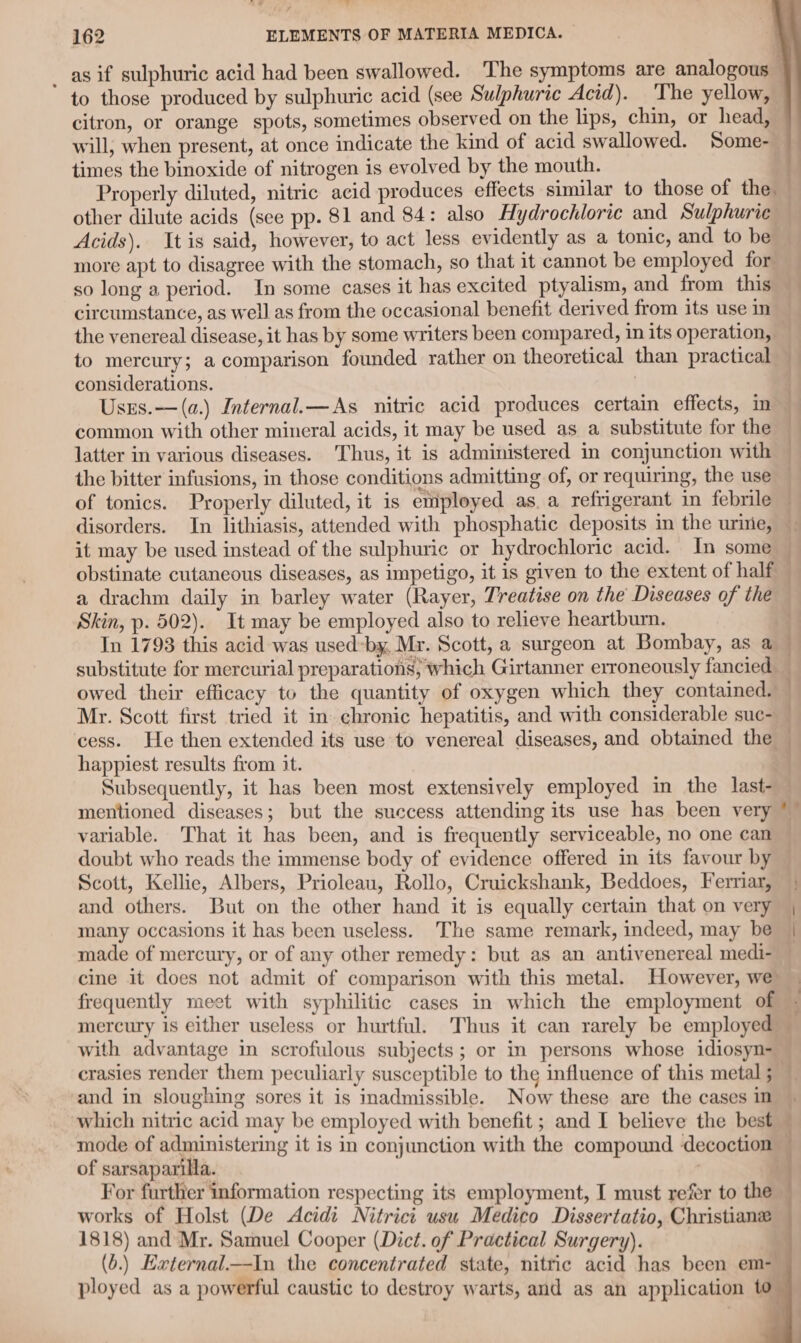 162 ELEMENTS OF MATERIA MEDICA. | _ as if sulphuric acid had been swallowed. The symptoms are analogous — to those produced by sulphuric acid (see Sulphuric Acid). The yellow, citron, or orange spots, sometimes observed on the lips, chin, or head, will, when present, at once indicate the kind of acid swallowed. Some- times the binoxide of nitrogen is evolved by the mouth. i Properly diluted, nitric acid produces effects similar to those of the other dilute acids (see pp. 81 and 84: also Hydrochloric and Sulphurie Acids). It is said, however, to act less evidently as a tonic, and to be more apt to disagree with the stomach, so that it cannot be employed for: so long a period. In some cases it has excited ptyalism, and from this circumstance, as well as from the occasional benefit derived from its use in the venereal disease, it has by some writers been compared, in its operation, to mercury; a comparison founded rather on theoretical than practical considerations. | Uses.—(a.) Internal.— As nitric acid produces certain effects, in — common with other mineral acids, it may be used as a substitute for the latter in various diseases. Thus, it is administered in conjunction with the bitter infusions, in those conditions admitting of, or requiring, the use of tonics. Properly diluted, it is employed as. a refrigerant in febrile — disorders. In lithiasis, attended with phosphatic deposits m the uriie, it may be used instead of the sulphuric or hydrochloric acid. In some — obstinate cutaneous diseases, as impetigo, it is given to the extent of half — a drachm daily in barley water (Rayer, Treatise on the Diseases of the Skin, p. 502). It may be employed also to relieve heartburn. | In 1798 this acid was usedby, Mr. Scott, a surgeon at Bombay, as a ~ substitute for mercurial preparations, which Girtanner erroneously fancied — owed their efficacy to the quantity of oxygen which they contained. Mr. Scott first tried it in chronic hepatitis, and with considerable suc- cess. He then extended its use to venereal diseases, and obtained the © happiest results from it. Subsequently, it has been most extensively employed in the last- mentioned diseases; but the success attending its use has been very *— variable. That it has been, and is frequently serviceable, no one can doubt who reads the immense body of evidence offered in its favour by Scott, Kellie, Albers, Prioleau, Rollo, Cruickshank, Beddoes, Ferriar, | and others. But on the other hand it is equally certain that on very | many occasions it has been useless. The same remark, indeed, may be | made of mercury, or of any other remedy: but as an antivenereal medi- — cine it does not admit of comparison with this metal. However, we frequently meet with syphilitic cases in which the employment of mercury is either useless or hurtful. Thus it can rarely be employed — with advantage in scrofulous subjects; or in persons whose idiosyn- crasies render them peculiarly susceptible to the influence of this metal; — and in sloughing sores it is inadmissible. Now these are the cases in which nitric acid may be employed with benefit ; and I believe the best — mode of administering it is in conjunction with the compound decoction . of sarsaparilla. . For further information respecting its employment, I must refer to the — works of Holst (De Acidi Nitrici usu Medico Dissertatio, Christiane 1818) and Mr. Samuel Cooper (Dict. of Practical Surgery). | (6.) Hxternal—In the concentrated state, nitric acid has been em- ployed as a powerful caustic to destroy warts, and as an application to