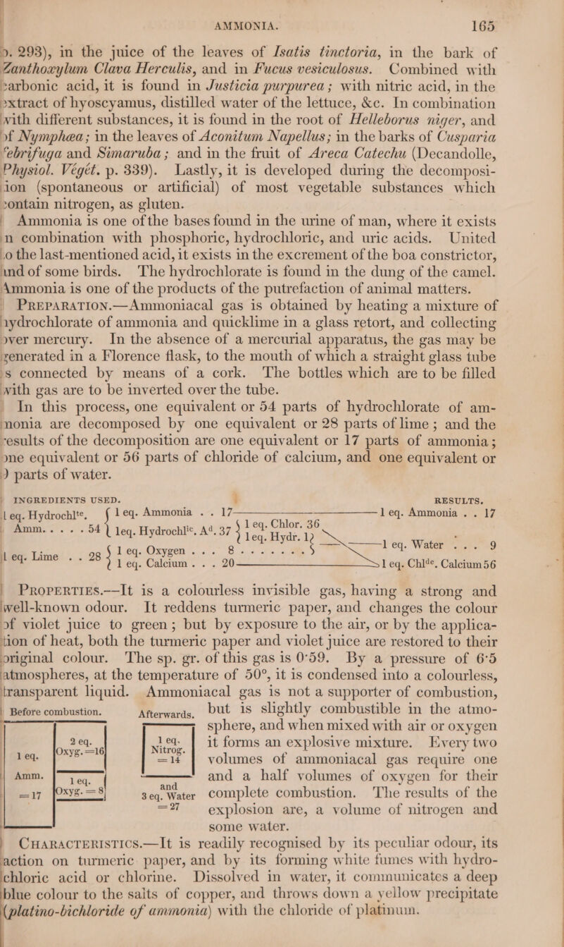 | AMMONIA. 165 ». 293), in the juice of the leaves of Isatis tinctoria, in the bark of Zanthoxylum Clava Herculis, and in Fucus vesiculosus. Combined with zarbonic acid, it is found in Justicia purpurea; with nitric acid, in the »xtract of hyoscyamus, distilled water of the lettuce, &amp;c. In combination with different substances, it is found in the root of Helleborus niger, and of Nymphea; in the leaves of Aconitum Napellus; in the barks of Cusparia ‘ebrifuga and Simaruba ; and in the fruit of Areca Catechu (Decandolle, Physiol. Végét. p. 339). Lastly, it is developed during the decomposi- ion (spontaneous or artificial) of most vegetable substances which contain nitrogen, as gluten. . - Ammonia is one ofthe bases found in the urine of man, where it exists n combination with phosphoric, hydrochloric, and uric acids. United _0 the last-mentioned acid, it exists in the excrement of the boa constrictor, ind of some birds. The hydrochlorate is found in the dung of the camel. Ammonia is one of the products of the putrefaction of animal matters. PREPARATION.—Ammoniacal gas is obtained by heating a mixture of aydrochlorate of ammonia and quicklime i in a glass retort, and collecting over mercury. In the absence of a mercurial apparatus, the gas may be zenerated in a Florence flask, to the mouth of which a straight glass tube -s connected by means of a cork. The bottles which are to be filled with gas are to be inverted over the tube. _ In this process, one equivalent or 54 parts of hydrochlorate of am- monia are decomposed by one equivalent or 28 parts of lime ; and the -esults of the decomposition are one equivalent or 17 parts of ammonia; one equivalent or 56 parts of chloride of calcium, and one equivalent or ) parts of water. | INGREDIENTS USED. : RESULTS. Leg. Hydrochlt. j leq. Ammonia . . 17 —___—_——_——_—-leq. Ammonia. . 17 o4 _ Amm..... leq. Hydrochli*. A‘. 37 beg, Chlor-a6 bie Lire adic ep. Be ee beq. Water. c63 +9 : ae 1 eq. Calcium. . . 20 1 eq. Chi?*. Calcium 56 _ Properties.——It is a colourless invisible gas, having a strong and well-known odour. It reddens turmeric paper, and changes the colour of violet juice to green; but by exposure to the air, or by the applica- tion of heat, both the turmeric paper and violet juice are restored to their original colour. The sp. gr. of this gas is 0°59. By a pressure of 6°5 atmospheres, at the temperature of 50°, it is condensed into a colourless, transparent liquid. Ammoniacal gas is not a supporter of combustion, | Wiieto combustion. Rierwards, but 1s slightly combustible in the atmo- sphere, and when mixed with air or oxygen | it forms an explosive mixture. Every two volumes of ammoniacal gas require one Tea and a half volumes of oxygen for their xyg. = 8) fedeg eee complete combustion. The results of the | =%7 explosion are, a volume of nitrogen and some water. | CHARACTERISTICS.—It is readily recognised by its peculiar odour, its action on turmeric paper, and by its forming white fumes with hydro- chloric acid or chlorine. Dissolved in water, it communicates a deep blue colour to the salts of copper, and throws down a yellow precipitate latino-bichloride of ammonia) with the chloride of platinum. 2 eq. 1 eq. Oxyg. =16 etd