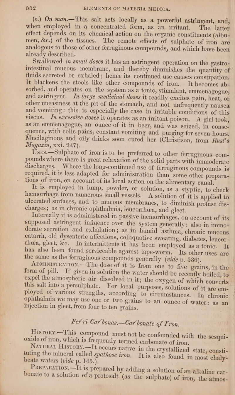 (c.) On man.—This salt acts locally as a powerful astringent, and, when employed in a concentrated form, as an uritant. The latter effect depends on its chemical action on the organic constituents (albu- men, &amp;c.) of the tissues. The remote effects of sulphate of iron are analogous to those of other ferruginous compounds, and which have been already described. Swallowed an small doses it has an astringent operation on the gastro- fluids secreted or exhaled; hence its continued use causes constipation. It blackens the stools like other compounds of iron. It becomes ab- sorbed, and operates on the system as a tonic, stimulant, emmenagogue, and astringent. In large medicinal doses it readily excites pain, heat, or other uneasiness at the pit of the stomach, and not unfrequently nausea and vomiting: this is especially the case in irritable conditions of this viscus. Jn excessive doses it operates as an irritant poison. A girl took, as an emmenagogue, an ounce of it in beer, and was seized, in conse- quence, with colic pains, constant vomiting and purging for seven hours. Mucilaginous and oily drinks soon cured her (Christison, from Rust’s Magazin, xxi. 247). Usrs.—Sulphate of iron is to be preferred to other ferruginous com- pounds where there is great relaxation of the solid parts with immoderate discharges. Where the long-continued use of ferruginous compounds is required, it is less adapted for administration than some other prepara- tions of iron, on account of its local action on the alimentary canal. It is employed in lump, powder, or solution, as a styptic, to check hemorrhage from numerous small vessels. A solution of it is applied to ulcerated surfaces, and to mucous membranes, to diminish profuse dis- charges; as in chronic ophthalmia, leucorrheea, and gleet. Internally it is administered in passive hemorrhages, on account of its supposed astringent influence over the system generally: also in immo- derate secretion and exhalation; as in humid asthma, chronic mucous catarrh, old dysenteric affections, colliquative sweating, diabetes, leucor- theea, gleet, &amp;c. In intermittents it has been employed asa tonic. It has also been found serviceable against tape-worm. Its other uses are the same as the ferruginous compounds generally (vide p. 536). ADMINISTRATION.—The dose of it is from one to five grains, in the form of pill. If given in solution the water should be recently boiled, to expel the atmospheric air dissolved in it; the oxygen of which converts this salt into a persulphate. For local purposes, solutions of it are em- ployed of various strengths, according to circumstances. ophthalmia we may use one or two grains to an ounce of water: as an injection in gleet, from four to ten grains. Fer'ri. Car'bonas.—Car bonate of I'ron. History.—This compound must not be confounded with the sesqui- oxide of iron, which is frequently termed carbonate of iron. Natura History.—It occurs native in the crystallized state, consti- tuting the mineral called spathose iron. Itis also found in most chaly- beate waters (vide p. 145.) PREPARATION.—It is prepared by adding a solution of an alk aline car- bonate to a solution of a protosalt (as the sulphate) of iron, the atmos-