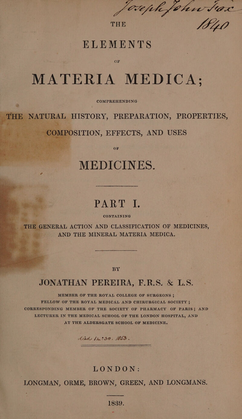 THE: |) | Sti ELEMENTS MATERIA MEDICA: RAL HISTORY, PREPARATION, PROPERTIES, COMPOSITION, EFFECTS, AND USES OF MEDICINES. PAR Es 1. CONTAINING THE GENERAL ACTION AND CLASSIFICATION OF MEDICINES, . AND THE MINERAL MATERIA MEDICA. BY JONATHAN PEREIRA, F.R.S. &amp; LS. MEMBER OF THE ROYAL COLLEGE OF SURGEONS ; FELLOW OF THE ROYAL MEDICAL AND CHIRURGICAL SOCIETY ; CORRESPONDING MEMBER OF THE SOCIETY OF PHARMACY OF PARIS; AND LECTURER IN THE MEDICAL SCHOOL OF THE LONDON HOSPITAL, AND AT THE ALDERSGATE SCHOOL OF MEDICINE. Atads {hnt3a. JOS.» | LONDON: LONGMAN, ORME, BROWN, GREEN, AND LONGMANS. 1839.