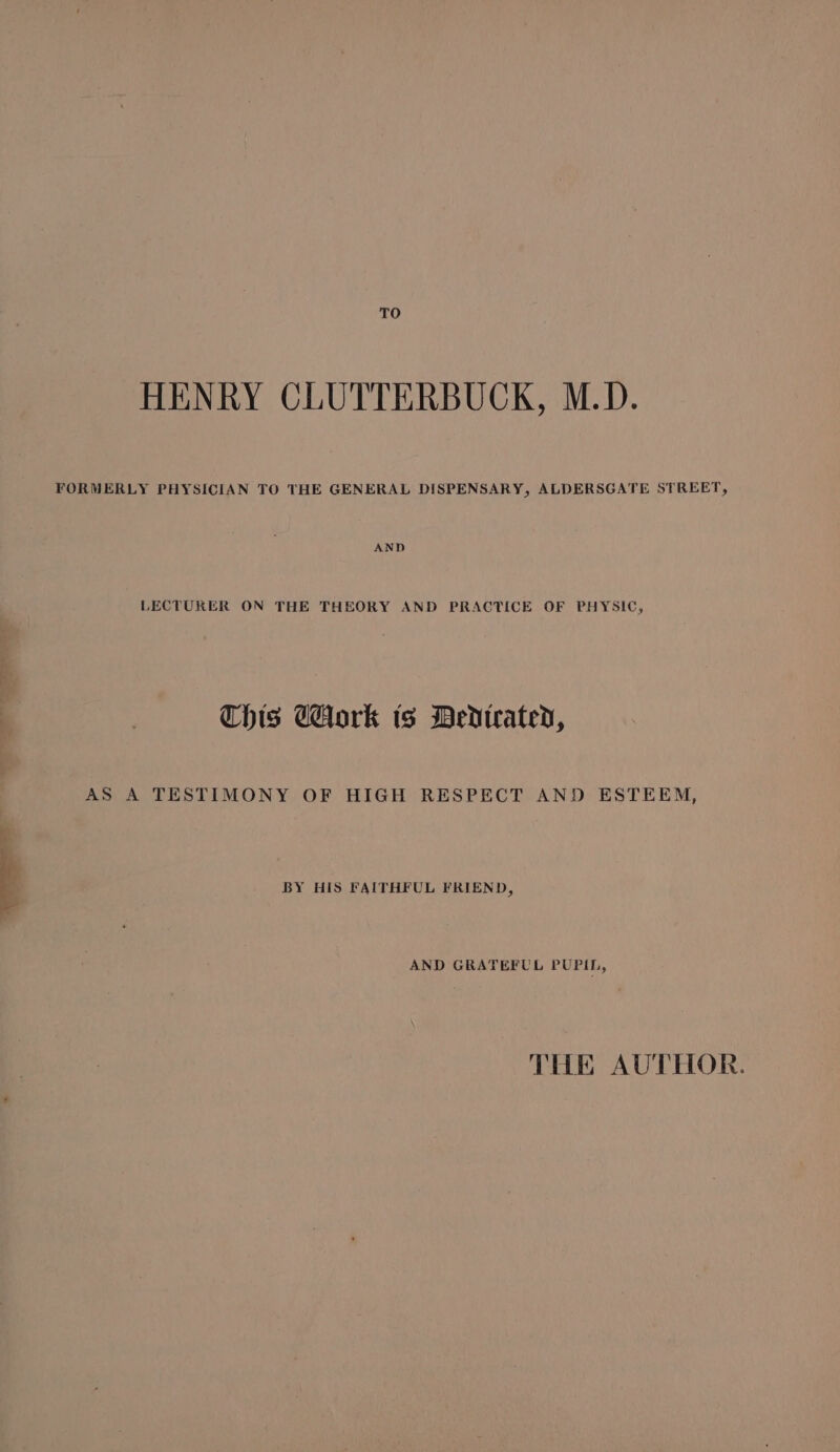 TO HENRY CLUTTERBUCK, M.D. FORMERLY PHYSICIAN TO THE GENERAL DISPENSARY, ALDERSGATE STREET, LECTURER ON THE THEORY AND PRACTICE OF PHYSIC, Chis Tork ts MDedtrated, AS A TESTIMONY OF HIGH RESPECT AND ESTEEM, BY HIS FAITHFUL FRIEND, AND GRATEFUL PUPIL, THE AUTHOR.