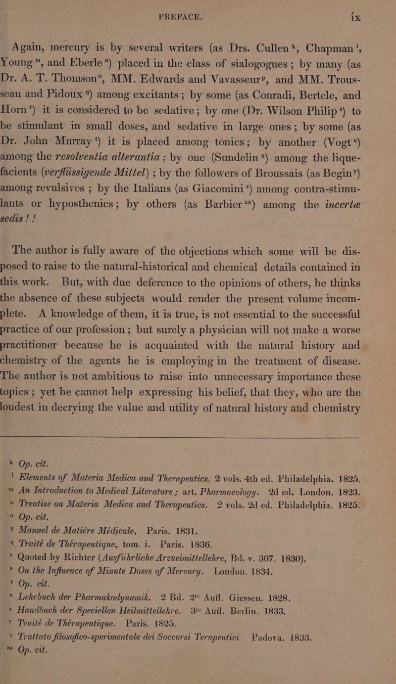 é PREFACE. 1X _ Again, mercury is by several writers (as Drs. Cullen *, Chapman’, Young ™, and Eberle) placed in the class of sialogogues ; by many (as Dr. A. T. Thomson®, MM. Edwards and Vavasseur?’, and MM. Trous- seau and Pidoux *) among excitants ; by some (as Conradi, Bertele, and Horn) it is considered to be sedative; by one (Dr. Wilson Philip *) to be stimulant in small doses, and sedative in large ones; by some (as Dr. John Murray‘) it is placed among tonics; by another (Vogt) among the resolventia alterantia ; by one (Sundelin*) among the lique- facients (verflussigende Mittel) ; by the followers of Broussais (as Begin’) among revulsives ; by the Italians (as Giacomini’) among contra-stimu- lants or hyposthenics; by others (as Barbier**) among the incerte sedis ! ! The author is fully aware of the objections which some will be dis- posed to raise to the natural-historical and chemical details contained in this work. But, with due deference to the opinions of others, he thinks the absence of these subjects would render the present volume incom- plete. A knowledge of them, it is true, is not essential to the successful practice of our profession ; but surely a physician will not make a worse practitioner because he is acquainted with the natural history and chemistry of the agents he is employing in the treatment of disease. The author is not ambitious to raise into unnecessary importance these topics ; yet he cannot help expressing his belief, that they, who are the loudest in decrying the value and utility of natural history and chemistry E Op.cett. * Elements of Materia Medica and Therapeutics. 2 vols. 4th ed. Philadelphia. 1825. m An Introduction to Medical Literature ; art. Pharmacology. 2d ed. London. 1828. » Treatise on Materia Medica and Therapeutics. 2 vols. 2d ed. Philadelphia. 1825. PO. cit: P Manuel de Matiére Médicale, Paris. 1831. 4 Traité de Thérapeutique, tom. i. Paris. 1836. * Quoted by Richter (Ausfiihrliche Arzneimittellehre, Bad. v. 307. 1830). * On the Influence of Minute Doses of Mercury. London. 1834. Op. eit. “ Lehrbuch der Pharmakodynamik. 2 Bd. 2' Aufl. Giessen. 1828. * Handbuch der Speciellen Heilmittellehre. 3te Aufl. Berlin. 1833. ¥ Traite de Thérapeutique. Paris. 1825. * Trattato filosofico-sperimentale der Soccorst Terapeutici. Padova, 1833.