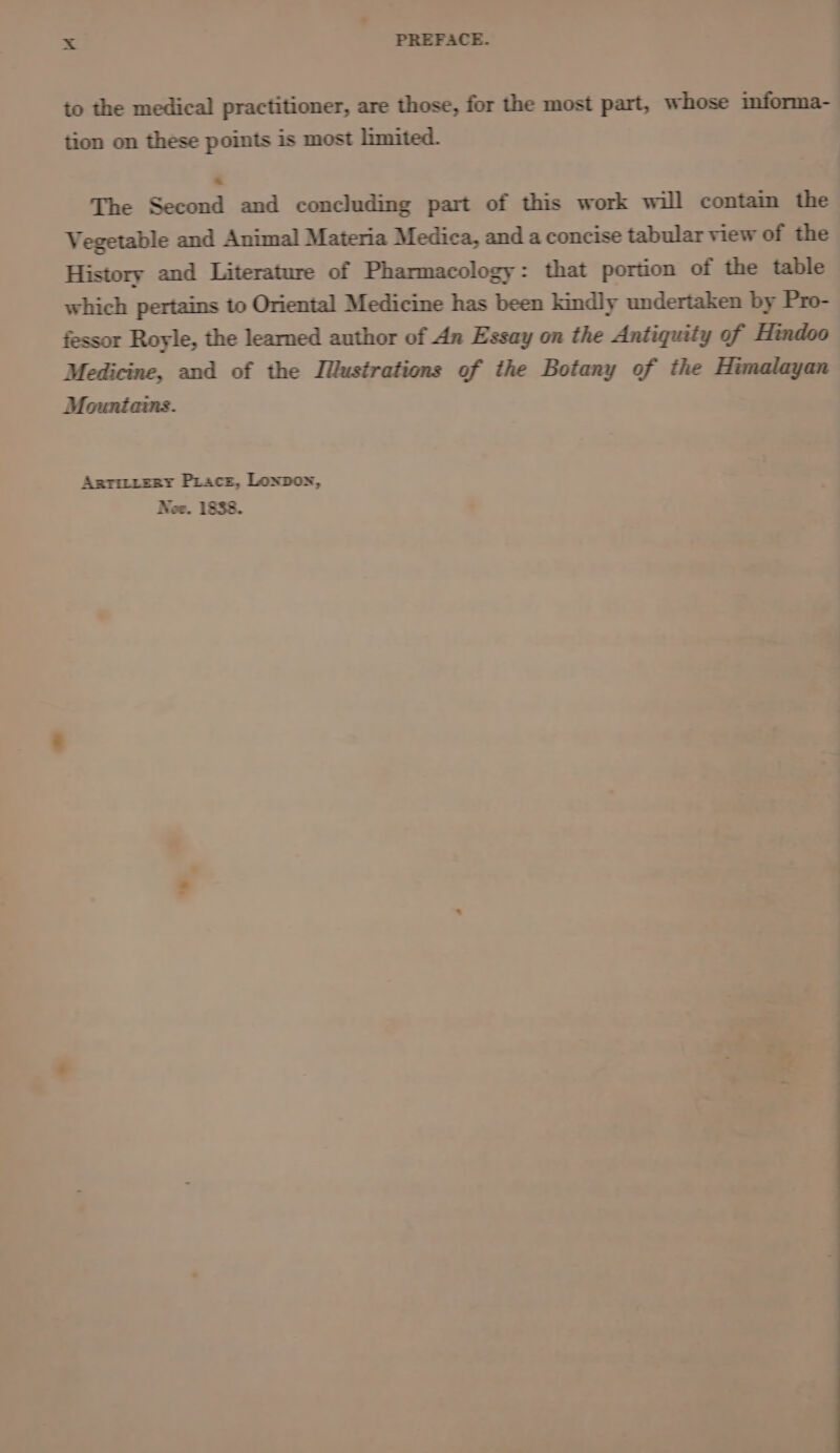 to the medical practitioner, are those, for the most part, whose informa- tion on these points is most limited. The Second and concluding part of this work will contain the Vegetable and Animal Materia Medica, and a concise tabular view of the History and Literature of Pharmacology: that portion of the table which pertains to Oriental Medicine has been kindly undertaken by Pro- fessor Royle, the learned author of An Essay on the Antiquity of Hindoo Medicine, and of the Illustrations of the Botany of the Himalayan Anrmizry Pracs, Lonpon, Nee. 1838.