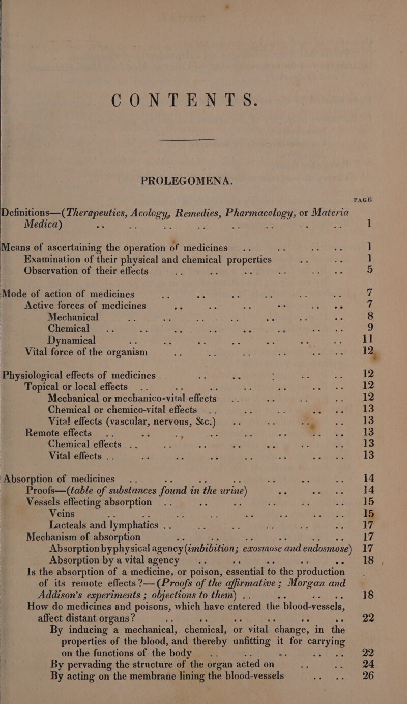 COO NGE EN Ts: PROLEGOMENA. Medica) Examination of their physical and chemical properties Observation of their effects Active forces of medicines oh ie ad oe BPR ee Mechanical Chemical Dynamical : Vital force of the organism Topical or local effects Mechanical or ee cta ial effects Chemical or chemico-vital effects Vital effects (vascular, nervous, Xc.) Remote effects ae : Chemical effects .. Vital effects .. a Proofs—(table of substances found i in the ur ine) Vessels effecting absorption Veins Lacteals and lymphatics = Mechanism of absorption Absorption byphysical agency (imbibition; exosmose and endosmose) Absorption by a vital agency Is the absorption of a medicine, or poison, essential to the production of its remote effects ?— (Proofs of the affirmative ; Morgan and Addison’s experiments ; objections to them) . . How do medicines and poisons, which have entered the blood-vessels, affect distant organs ? By inducing a teehanicals chenent or pasa change, in the properties of the blood, and thereby unfitting it for carrying on the functions of the body ‘ By pervading the structure of the organ acted on By acting on the membrane lining the blood-vessels