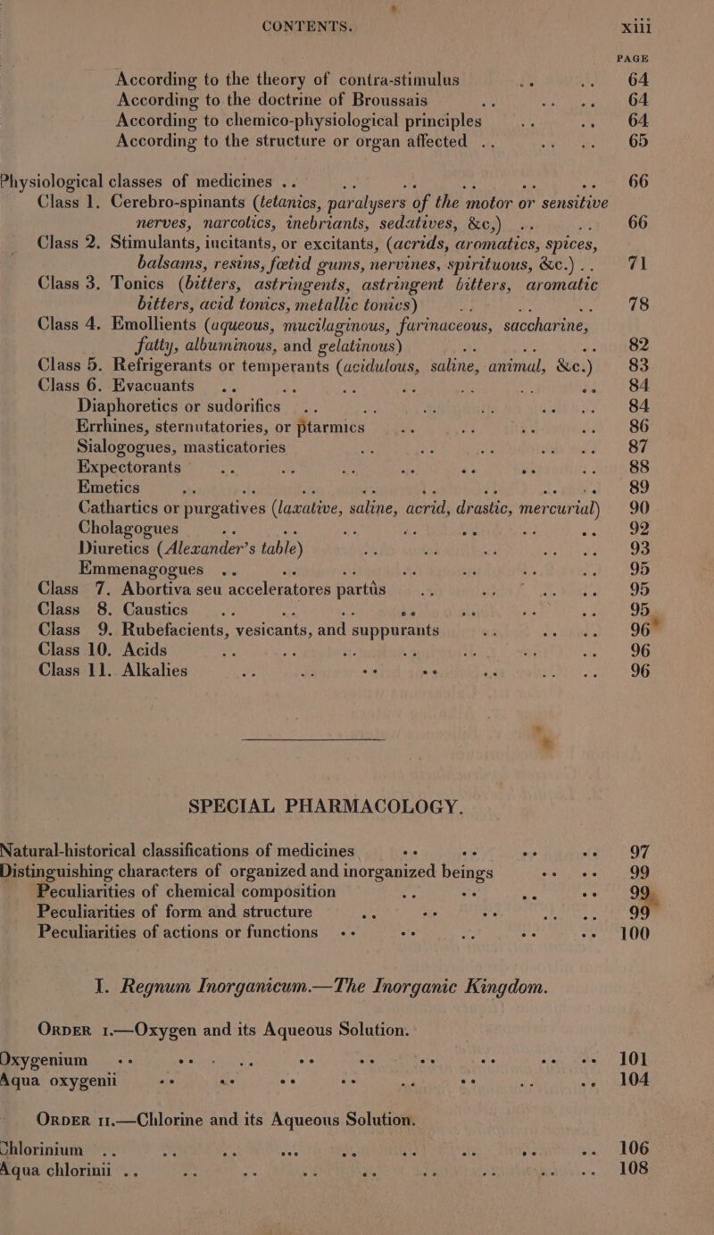 According to the theory of contra-stimulus rr According to the doctrine of Broussais : According to chemico-physiological principles According to the structure or organ affected .. nerves, narcotics, inebriants, sedatives, &amp;c,) : Class 2. Stimulants, incitants, or excitants, (acrids, aromatics, spices, balsams, resins, foetid gums, nervines, spirituous, &amp;c.) .. Class 3. Tonics (itlers, astringents, astringent bitters, aromatic bitters, acid tonics, metallic tonics) ; Class 4. Emollients (aqueous, mucilaginous, furinaceous, saccharine, fatty, albuminous, and gelatinous) te Class 5. Refrigerants or temperants (acidulous, saline, animal, &amp;e. ) Class 6. Evacuants .. : fe Diaphoretics or sudorifics. Errhines, sternutatories, or ptarmics Sialogogues, masticatories Expectorants * ae - 43 ay Emetics vathartics or purgatives (laxative, saline, Horrid dpactic: mercur surial) Cholagogues bie et oe Diuretics (Alewander? S table) Emmenagogues .. Class 7, Abortiva seu acceleratores partis Class 8. Caustics .. ee Class 9. Rubefacients, vesicants, and suppurants Class 10. Acids e, ey, ie sa Class 11. Alkalies ae cy os oe &amp; SPECIAL PHARMACOLOGY. Natural-historical classifications of medicines o oe oe ae Distinguishing characters of organized and inorganized beings se ee Peculiarities of chemical composition “ae et oe ste Peculiarities of form and structure He ae oi) Cp REES Peculiarities of actions or functions -- ° =e me 1 I. Regnum Inorganicum.—The Inorganic Kingdom. OrpeR 1.—Oxygen and its Aqueous Solution. OrbER 11.—Chlorine and its Aqueous Solution. ee ee ee ee ee 101 104 106 108