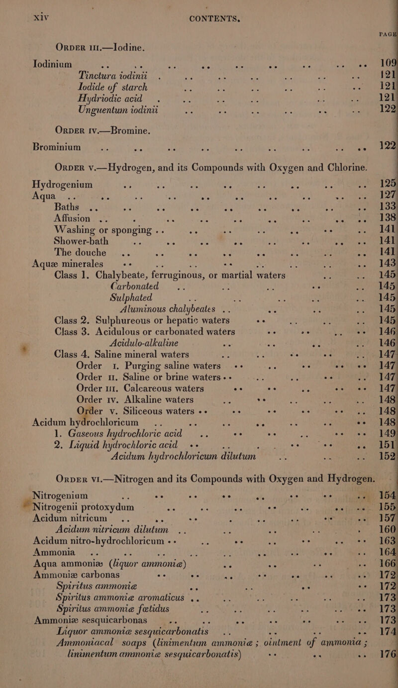 ORDER 11.—Ilodine. Todinium ey AKA ay ais ae at ree Aiken Tinctura iodinii Lodide of starch Hydriodic acid Unguentum todinri OrperR tv.—Bromine. Brominium Orper v.—Hydrogen, and its Compounds with Oxygen and Chlorine. Hydrogenium : es = Aqua .. as is ae ee sve Baths .. be ate os e Affusion Washing or sponging oe of Shower-bath : ai eo AIA The douche Aquz minerales 8 si Class 1. Chalybeate, ferruginous, or martial waters Carbonated Sulphated ; ay Aluminous chalybeates . Class 2. Sulphureous or hepatic waters ee a st te Class 3. Acidulous or carbonated waters oe a6 ‘fate Acidulo-alkaline Class 4. Saline mineral waters f Ag bass Order 1. Purging saline waters +&gt; te oe os ee Order u. Saline or brine waters. - : asf a Order 1. Calcareous waters os ee Sr oe ee Order 1v. Alkaline waters 4 ve Order v. Siliceous waters «- i Acidum hydrochloricum oe : we ie ee He ee 1. Gaseous hydrochloric dod ae oe oe * oe ee 2. Liquid hydrochloric acid ++ Pair tets ee He Acidum hydrochloricum dilutum Orver vi.—Nitrogen and its Compounds with Oxygen and Hydrogen. _Nitrogeniam oe ais oe ; i es ie Nitrogenii protoxydum me el. ae os whe 06 Eereae Acidum nitricum Acidum nitricum dilutum Me Acidum nitro-hydrochloricum - - ie oe Ammonia... : it ie ie “9 Aqua ammonia (liquor ammonia) we an Ammoniz carbonas os ee +. at val Spiritus ammonia ar ye ae Spiritus ammonie aromaticus .. Spiritus ammonie fetidus Ammoniz sesquicarbonas is AE ; Liquor ammonie sesquicarbonatis nf od - af Ammoniacal soaps (linimentum ammonie ; ointment of ammonia ; linumentum ammonie sesquicarbonatis) ve a's