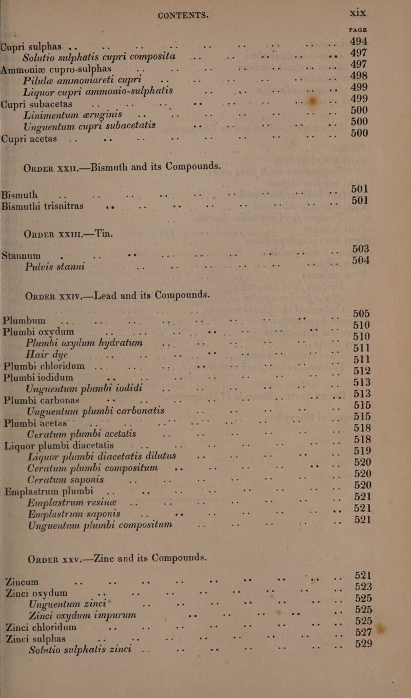 - ™ sulphas .. Solutio sulphates cupri composita Ammoniz cupro-sulphas Me Pilule ammoniareti cupre Liquor cuprt ammonio- -sulphatis Cupri subacetas . Linimentum eruginis Unguentum cupre i subacetatis Cupri acetas Bismuth ae Bismuthi trisnitras eh OrpER Xx1I.—Tin. Stannum «yj. be ee Pulvis stannt - OrpER xxiv.—Lead and its Compounds. Plumbum ) Plumbi oxydum Plumbi oxydum hydration Hair dye ‘ Plumbi chloridum Plumbi iodidum Unguentum phimbi aces Plumbi carbonas os Uuguentum plumbi carbonatis Plumbi acetas” a Ceratum plumbi beuindie Liquor plumbi diacetatis Liquor plumbi Giaceiatis dilagus.: Ceratum plumbi compositum Ceratum saponis Emplastrum plumbi Emplastrum resine Emplastrum saponis ars We Unguentum plumbi compositum Orper xxv.—Zine and its Compounds. Zincum -Zinci oxydum Unguentum zincn * Zinci oxydum impurum -Zinci chloridum Zinc sulphas : Solutio sulphatis zincr XIX PAGE 494 497 A97 498 A499 499 500 500 500 501 501 503 504 505 510 510 511 511 512 513 515 515 518 518 519 520 520 520 521 521 521 521 523 525 525 525 527 © 529