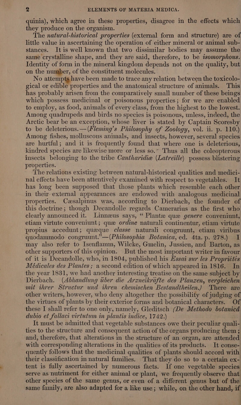 quinia), which agree in these properties, disagree in the effects which they produce on the organism. The natural-historical properties (external form and structure) are of little value in ascertaining the operation of either mineral or animal sub- stances. It is well known that two dissimilar bodies may assume the same crystalline shape, and they are said, therefore, to be tsomorphous. Identity of form in the mineral kingdom depends not on the quality, but on the number, of the constituent molecules. No attemptg have been made to trace any relation between the toxicolo- gical or edible properties and the anatomical structure of animals. This has probably arisen from the comparatively small number of these beings which possess medicinal or poisonous properties; for we are enabled to employ, as food, animals of every class, from the highest to the lowest. Among quadrupeds and birds no species is poisonous, unless, indeed, the Arctic bear be an exception, whose liver is stated by Captain Scoresby to be deleterious.—(Fleming’s Philosophy of Zoology, vol. ii. p. 110.) Among fishes, molluscous animals, and insects, however, several species are hurtful; and it is frequently found that where one is deleterious, kindred species are likewise more or less so.~ Thus all the coleopterous insects belonging to the tribe Cantharidie (Latreille) possess blistering properties. The relations existing between natural-historical qualities and medici- nal effects have been attentively examined with respect to vegetables. It has long been supposed that those plants which resemble each other in their external appearances are endowed with analogous medicinal properties. Cesalpinus was, according to Dierbach, the founder of this doctrine; though Decandolle regards Camerarius as the first who clearly announced it. Linneeus says, “ Plante: que genere conveniunt, etiam virtute conveniunt; que ordine naturali continentur, etiam virtute propius accedunt; queque classe naturali congruunt, etiam viribus quodammodo congruunt.”—(Philosophia Botanica, ed. 4ta. p. 278.) I may also refer to Isenflamm, Wilcke, Gmelin, Jussieu, and Barton, as other supporters of this opinion. But the most important writer in favour of it is Decandolle, who, in 1804, published his Essai sur les Propriétés Meédicales des Plantes ; a second edition of which appeared in 1816. In the year 1831, we had another interesting treatise on the same subject by Dierbach. (Abhandlung uber die Arz eneikrifte des Planzen, vergleichen mit threr Structur und ihren chemischen Bestandtheilen.) There are other writers, however, who deny altogether the possibility of judging of the virtues of plants by their exterior forms and botanical characters. Of these I shall refer to one only, namely, Gleditsch (De Methodo botanicd dubio et fallaci virtutum in plantis indice, 1742.) It must be admitted that vegetable substances owe their peculiar quali- ties to the structure and consequent action of the organs producing them ; and, therefore, that alterations in the structure of an organ, are attended with corresponding alterations in the qualities of its products. It conse- quently follows that the medicinal qualities of plants should accord with their classification in natural families. That they do so to a certain ex- tent is fully ascertained by numerous facts. If one vegetable species serve as nutriment for either animal or plant, we frequently observe that. other species of the same genus, or even of a different genus but of the same family, are also adapted for a like use; while, on the other hand, if