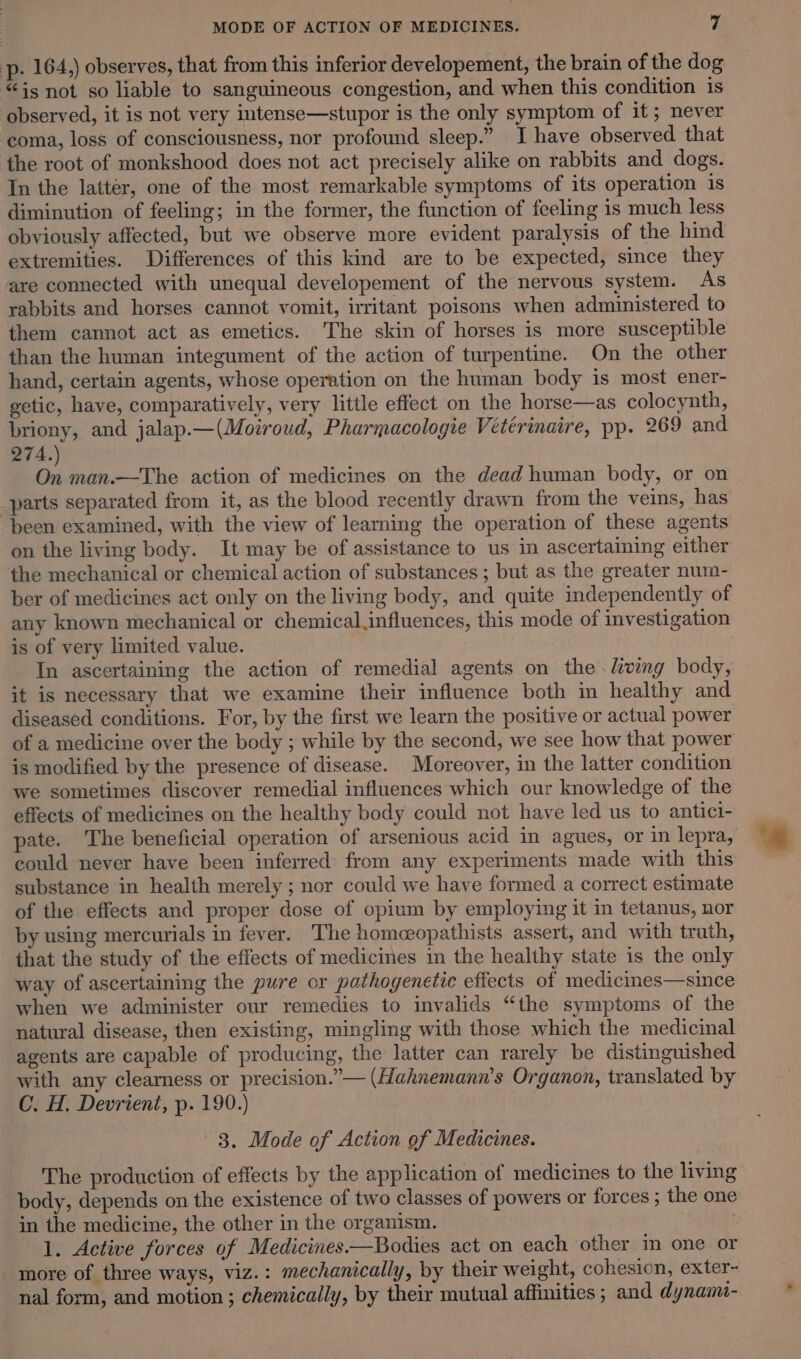 p- 164,) observes, that from this inferior developement, the brain of the dog “is not so liable to sanguineous congestion, and when this condition is observed, it is not very intense—stupor is the only symptom of it ; never coma, loss of consciousness, nor profound sleep.” I have observed that the root of monkshood does not act precisely alike on rabbits and dogs. In the latter, one of the most remarkable symptoms of its operation is diminution of feeling; in the former, the function of feeling is much less obviously affected, but we observe more evident paralysis of the hind extremities. Differences of this kind are to be expected, since they are connected with unequal developement of the nervous system. As rabbits and horses cannot vomit, irritant poisons when administered to them cannot act as emetics. The skin of horses is more susceptible than the human integument of the action of turpentine. On the other hand, certain agents, whose operation on the human body is most ener- ectic, have, comparatively, very little effect on the horse—as colocynth, briony, and jalap.—(Moiroud, Pharmacologie Vétérinaire, pp. 269 and 274.) On man.—The action of medicines on the dead human body, or on _parts separated from it, as the blood recently drawn from the veins, has been examined, with the view of learning the operation of these agents on the living body. It may be of assistance to us in ascertaining either the mechanical or chemical action of substances ; but as the greater num- ber of medicines act only on the living body, and quite independently of any known mechanical or chemical.influences, this mode of investigation is of very limited value. In ascertaining the action of remedial agents on the. living body, it is necessary that we examine their influence both in healthy and diseased conditions. For, by the first we learn the positive or actual power of a medicine over the body ; while by the second, we see how that power is modified by the presence of disease. Moreover, in the latter condition we sometimes discover remedial influences which our knowledge of the effects of medicines on the healthy body could not have led us to antici- pate. The beneficial operation of arsenious acid in agues, or in lepra, could never have been inferred: from any experiments made with this substance in health merely ; nor could we have formed a correct estimate of the effects and proper dose of opium by employing it in tetanus, nor by using mercurials in fever. The homeopathists assert, and with truth, that the study of the effects of medicines in the healthy state is the only way of ascertaining the pure or pathogenetic effects of medicines—since when we administer our remedies to invalids “the symptoms of the natural disease, then existing, mingling with those which the medicinal agents are capable of producing, the latter can rarely be distinguished with any clearness or precision.”— (Hahnemann’s Organon, translated by C. H. Devrient, p. 199.) 3. Mode of Action of Medicines. The production of effects by the application of medicines to the living body, depends on the existence of two classes of powers or forces ; the one in the medicine, the other in the organism. : 1. Active forces of Medicines—Bodies act on each other in one or more of three ways, viz.: mechanically, by their weight, cohesion, exter- nal form, and motion ; chemically, by their mutual affinities ; and dynam-