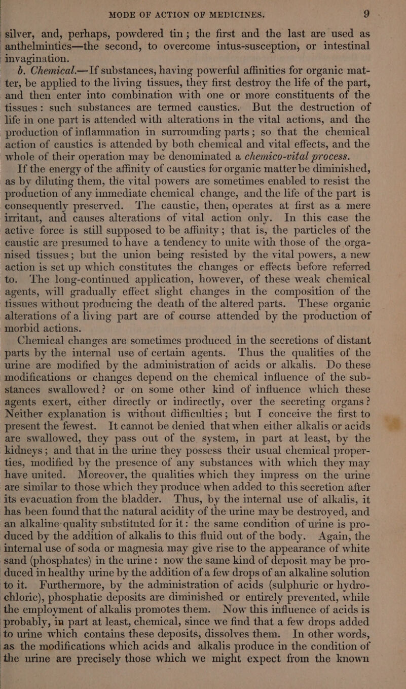 silver, and, perhaps, powdered tin; the first and the last are used as anthelmintics—the second, to overcome intus-susception, or intestinal invagination. 6. Chemical.—If substances, having powerful affinities for organic mat- ter, be applied to the living tissues, they first destroy the life of the part, and then enter into combination with one or more constituents of the tissues: such substances are termed caustics. But the destruction of life in one part is attended with alterations in the vital actions, and the production of inflammation in surrounding parts; so that the chemical action of caustics is attended by both chemical and vital effects, and the whole of their operation may be denominated a chemico-vital process. If the energy of the affinity of caustics for organic matter be diminished, as by diluting them, the vital powers are sometimes enabled to resist the production of any immediate chemical change, and the life of the part is consequently preserved. The caustic, then, operates at first as a mere uritant, and causes alterations of vital action only. In this case the active force is still supposed to be affinity; that is, the particles of the caustic are presumed to have a tendency to unite with those of the orga- nised tissues; but the union being resisted by the vital powers, a new action is set up which constitutes the changes or effects before referred to. The long-continued application, however, of these weak chemical agents, will gradually effect slight changes in the composition of the tissues without producing the death of the altered parts. These organic alterations of a living part are of course attended by the production of morbid actions. parts by the internal use of certam agents. ‘Thus the qualities of the urine are modified by the administration of acids or alkalis. Do these modifications or changes depend on the chemical influence of the sub- stances swallowed? or on some other kind of influence which these agents exert, either directly or indirectly, over the secreting organs? Neither explanation is without difficulties; but I conceive the first to present the fewest. It cannot be denied that when either alkalis or acids are swallowed, they pass out of the system, in part at least, by the kidneys; and that in the urine they possess their usual chemical proper- ties, modified by the presence of any substances with which they may have united. Moreover, the qualities which they impress on the urine -are similar to those which they produce when added to this secretion after its evacuation from the bladder. Thus, by the internal use of alkalis, it has been found that the natural acidity of the urine may be destroyed, and an alkaline: quality substituted for it: the same condition of urine is pro- duced by the addition of alkalis to this fluid out of the body. Again, the internal use of soda or magnesia may give rise to the appearance of white ‘sand (phosphates) in the urine: now the same kind of deposit may be pro- duced in healthy urine by the addition of a few drops of an alkaline solution toit. Furthermore, by the administration of acids (sulphuric or hydro- chloric), phosphatic deposits are diminished or entirely prevented, while the employment of alkalis promotes them. Now this influence of acids is probably, in part at least, chemical, since we find that a few drops added ‘to urine which contains these deposits, dissolves them. In other words, as the modifications which acids and alkalis produce in the condition of ‘the urine are precisely those which we might expect from the known