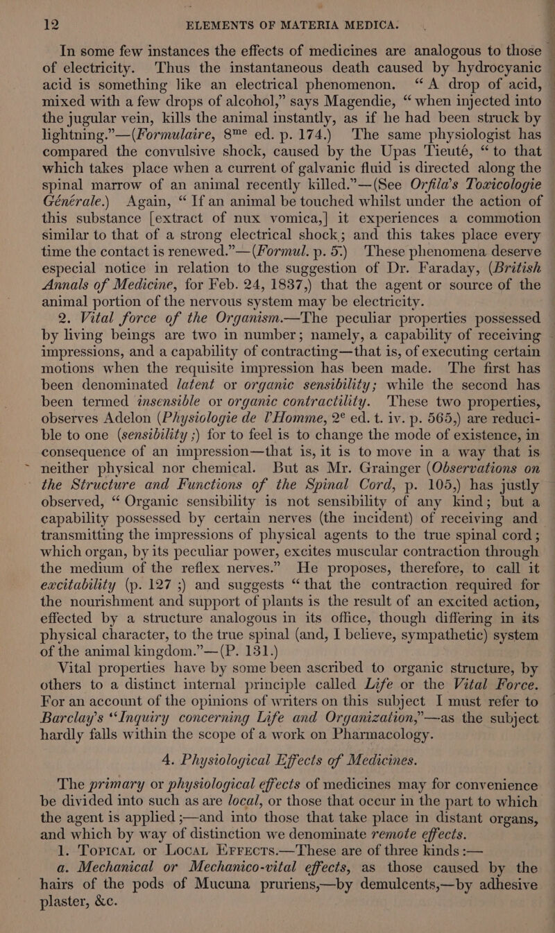 the jugular vein, kills the animal instantly, as if he had been struck by lightning.”—(Formulaire, 8™° ed. p. 174.) The same physiologist has compared the convulsive shock, caused by the Upas Tieuté, “to that which takes place when a current of galvanic fluid is directed along the spinal marrow of an animal recently killed.”.—(See Orfila’s Toxicologie Générale.) Again, “ If an animal be touched whilst under the action of this substance [extract of nux vomica,|] it experiences a commotion similar to that of a strong electrical shock; and this takes place every time the contact is renewed.”—(Formul. p. 5.) These phenomena deserve especial notice in relation to the suggestion of Dr. Faraday, (British Annals of Medicine, for Feb. 24, 1837,) that the agent or source of the animal portion of the nervous system may be electricity. 2. Vital force of the Organism.—The peculiar properties possessed ' impressions, and a capability of contracting—that is, of executing certain motions when the requisite impression has been made. The first has been denominated latent or organic sensibility; while the second has been termed énsensible or organic contractility. 'These two properties, observes Adelon (Physiologie de THomme, 2° ed. t. iv. p. 565,) are reduci- ble to one (sensibility ;) for to feel is to change the mode of existence, in consequence of an impression—that is, it is to move in a way that is neither physical nor chemical. But as Mr. Grainger (Observations on the Structure and Functions of the Spinal Cord, p. 105,) has justly observed, “ Organic sensibility is not sensibility of any kind; but a capability possessed by certain nerves (the incident) of receiving and— transmitting the impressions of physical agents to the true spinal cord ; which organ, by its peculiar power, excites muscular contraction through the medium of the reflex nerves.” He proposes, therefore, to call it excitability (p. 127 ;) and suggests “that the contraction required for the nourishment and support of plants is the result of an excited action, effected by a structure analogous in its office, though differing in its physical character, to the true spinal (and, I believe, sympathetic) system of the animal kingdom.”—(P. 131.) Vital properties have by some been ascribed to organic structure, by others to a distinct internal principle called Life or the Vital Force. For an account of the opinions of writers on this subject I must refer to Barclays “Inquiry concerning Life and Organization,’—as the subject hardly falls within the scope of a work on Pharmacology. 4. Physiological Effects of Medicines. The primary or physiological effects of medicines may for convenience be divided into such as are /ocal, or those that occur in the part to which the agent is applied ;—and into those that take place in distant organs, and which by way of distinction we denominate remote effects. 1. TortcaL or Locat EKrrects.—These are of three kinds :— a. Mechanical or Mechanico-vital effects, as those caused by the hairs of the pods of Mucuna pruriens,—by demulcents,—by adhesive plaster, &amp;c.