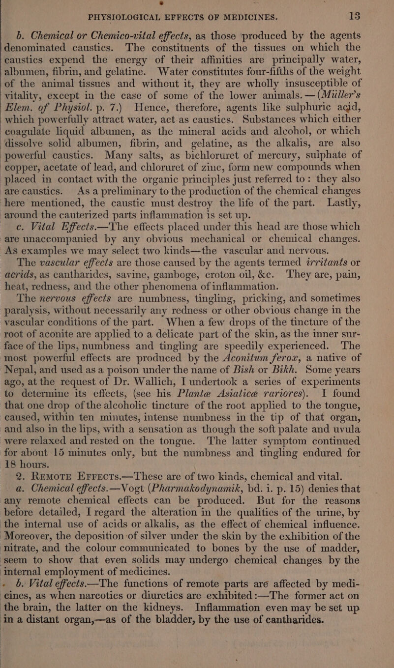 * Q PHYSIOLOGICAL EFFECTS OF MEDICINES. 15 b. Chemical or Chemico-vital effects, as those produced by the agents denominated caustics. The constituents of the tissues on which the caustics expend the energy of their affinities are principally water, albumen, fibrin, and gelatine. Water constitutes four-fifths of the weight of the animal tissues and without it, they are wholly insusceptible of vitality, except in the case of some of the lower animals. — (Muller’s Elem. of Physiol. p. 7.) Hence, therefore, agents like sulphuric acid, which powerfully attract water, act.as caustics. Substances which either coagulate liquid albumen, as the mineral acids and alcohol, or which dissolve solid albumen, fibrin, and gelatine, as the alkalis, are also powerful caustics. Many salts, as bichloruret of mercury, sulphate of copper, acetate of lead, and chloruret of zinc, form new compounds when placed in contact with the organic principles just referred to: they also are caustics. As a preliminary to the production of the chemical changes here mentioned, the caustic must destroy the life of the part. Lastly, around the cauterized parts inflammation is set up. c. Vital Effects.—The effects placed under this head are those which are unaccompanied by any obvious mechanical or chemical changes. As examples we may select two kinds—the vascular and nervous. _ The vascular effects are those caused by the agents termed irritants or acrids, as cantharides, savine, gamboge, croton oil, &amp;c. ‘They are, pain, heat, redness, and the other phenomena of inflammation. The nervous effects are numbness, tingling, pricking, and sometimes paralysis, without necessarily any redness or other obvious change in the vascular conditions of the part. When a few drops of the tincture of the root of aconite are applied to a delicate part of the skin, as the inner sur- face of the lips, numbness and tingling are speedily experienced. The most powerful effects are produced by the Aconitum ferox, a native of Nepal, and used as a poison under the name of Bish or Bikh. Some years ago, at the request of Dr. Wallich, I undertook a series of experiments to determine its effects, (see his Plante Asiatice rariores). I found that one drop of the alcoholic tincture of the root applied to the tongue, caused, within ten minutes, intense numbness in the tip of that organ, and also in the lips, with a sensation as though the soft palate and uvula were relaxed and rested on the tongue. ‘The latter symptom continued for about 15 minutes only, but the numbness and tingling endured for 18 hours. 2. Remote Errects.—These are of two kinds, chemical and vital. a. Chemical effects.—Vogt (Pharmakodynamik, bd. i. p. 15) denies that any remote chemical effects can be produced. But for the reasons before detailed, I regard the alteration in the qualities of the urine, by the internal use of acids or alkalis, as the effect of chemical influence. ‘Moreover, the deposition of silver under the skin by the exhibition of the ‘nitrate, and the colour communicated to bones by the use of madder, ‘seem to show that even solids may undergo chemical changes by the internal employment of medicines. « 6. Vital effects—The functions of remote parts are affected by medi- -cines, as when narcotics or diuretics are exhibited:—The former act on the brain, the latter on the kidneys. Inflammation even may be set up in a distant organ,—as of the bladder, by the use of cantharides.