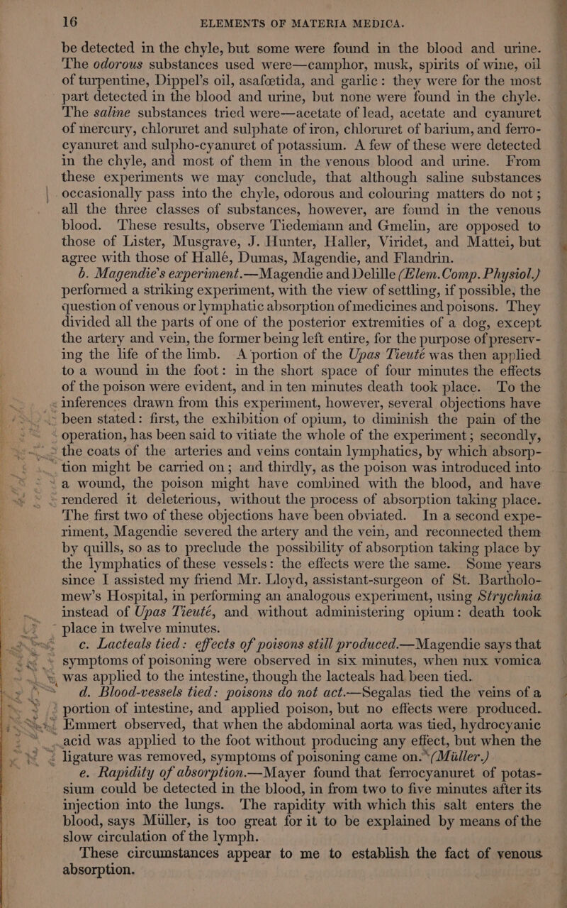 be detected in the chyle, but some were found in the blood and urine. The odorous substances used were—camphor, musk, spirits of wine, oil of turpentine, Dippel’s oil, asafoetida, and garlic: they were for the most part detected in the blood and urine, but none were found in the chyle. The saline substances tried were—acetate of lead, acetate and cyanuret of mercury, chloruret and sulphate of iron, chloruret of barium, and ferro- cyanuret and sulpho-cyanuret of potassium. A few of these were detected in the chyle, and most of them in the venous blood and urine. From these experiments we may conclude, that although saline substances occasionally pass into the chyle, odorous and colouring matters do not ; all the three classes of substances, however, are found in the venous blood. These results, observe Tiedemann and Gmelin, are opposed to those of Lister, Musgrave, J. Hunter, Haller, Viridet, and Mattei, but agree with those of Hallé, Dumas, Magendie, and Flandrin. b. Magendie’s experiment.—Magendie and Delille (Elem.Comp. Physiol.) performed a striking experiment, with the view of settling, if possible, the question of venous or lymphatic absorption of medicines and poisons. They divided all the parts of one of the posterior extremities of a dog, except the artery and vein, the former being left entire, for the purpose of preserv- ing the life of the hmb. A’portion of the Upas Tieutée was then applied of the poison were evident, and in ten minutes death took place. To the «inferences drawn from this experiment, however, several objections have “ operation, has been said to vitiate the whole of the experiment; secondly, The first two of these objections have been obviated. In a second expe- riment, Magendie severed the artery and the vein, and reconnected them by quills, so as to preclude the possibility of absorption taking place by the lymphatics of these vessels: the effects were the same. Some years. since I assisted my friend Mr. Lloyd, assistant-surgeon of St. Bartholo- mew’s Hospital, in performing an analogous experiment, using Strychnia instead of Upas Tieuté, and without administering opium: death took c. Lacteals tied: effects of poisons still produced.—Magendie says that d. Blood-vessels tied: poisons do not act.—Segalas tied the veins of a ’ portion of intestine, and applied poison, but no effects were produced.. e. Rapidity of absorption —Mayer found that ferrocyanuret of potas- sium could be detected in the blood, in from two to five minutes after its injection into the lungs. ‘The rapidity with which this salt enters the blood, says Muller, is too great for it to be explained by means of the slow circulation of the lymph. These circumstances appear to me to establish the fact of venous absorption.