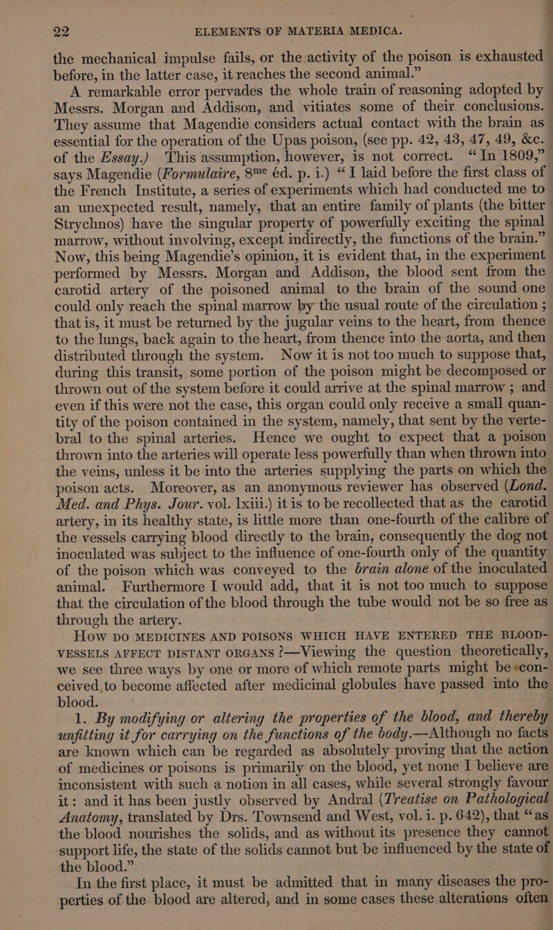 . the mechanical impulse fails, or the activity of the poison is exhausted — before, in the latter case, it reaches the second animal.”  A remarkable error pervades the whole train of reasoning adopted by — Messrs. Morgan and Addison, and vitiates some of their conclusions. — They assume that Magendie considers actual contact with the brain as— essential for the operation of the Upas poison, (see pp. 42, 43, 47, 49, &amp;c. of the Essay.) This assumption, however, is not correct. “In 1809,” says Magendie (Formulaire, 8™° éd. p. i.) “I laid before the first class of the French Institute, a series of experiments which had conducted me to an unexpected result, namely, that an entire family of plants (the bitter | Strychnos) have the singular property of powerfully exciting the spinal marrow, without involving, except indirectly, the functions of the brain.” Now, this being Magendie’s opinion, it is evident that, in the experiment performed by Messrs. Morgan and Addison, the blood sent from the carotid artery of the poisoned animal to the brain of the sound one could only reach the spinal marrow by the usual route of the circulation ; that is, it must be returned by the jugular veins to the heart, from thence to the lungs, back again to the heart, from thence into the aorta, and then distributed through the system. Now it is not too much to suppose that, during this transit, some portion of the poison might be decomposed or thrown out of the system before it could arrive at the spinal marrow ; and even if this were not the case, this organ could only receive a small quan- tity of the poison contained in the system, namely, that sent by the verte- bral to the spinal arteries. Hence we ought to expect that a poison thrown into the arteries will operate less powerfully than when thrown into the veins, unless it be into the arteries supplying the parts on which the poison acts. Moreover, as an anonymous reviewer has observed (Lond. Med. and Phys. Jour. vol. \xiii.) it is to be recollected that as the carotid artery, in its healthy state, is little more than one-fourth of the calibre of the vessels carrying blood directly to the brain, consequently the dog not inoculated was subject to the influence of one-fourth only of the quantity of the poison which was conveyed to the brain alone of the inoculated animal. Furthermore I would add, that it is not too much to suppose that the circulation of the blood through the tube would not be so free as through the artery. How DO MEDICINES AND POISONS WHICH HAVE ENTERED THE BLOOD- VESSELS AFFECT DISTANT ORGANS ?—Viewing the question theoretically, we see three ways by one or more of which remote parts might be scon- ceived to become affected after medicinal globules have passed into the blood. , 2 1. By modifying or altering the properties of the blood, and thereby unfitting it for carrying on the functions of the body.—Although no facts are known which can be regarded as absolutely proving that the action of medicines or poisons is primarily on the blood, yet none I believe are inconsistent with such a notion in all cases, while several strongly favour it: and it has been justly observed by Andral (Treatise on Pathological Anatomy, translated by Drs. Townsend and West, vol. i. p. 642), that “as the blood nourishes the solids, and as without its presence they cannot support life, the state of the solids cannot but be influenced by the state of the blood.” In the first place, it must be admitted that in many diseases the pro- perties of the. blood are altered, and in some cases these alterations often