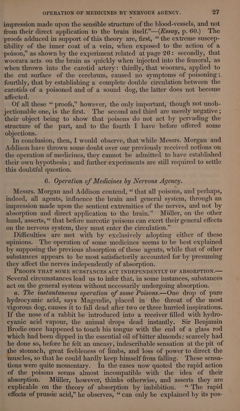 impression made upon the sensible structure of the blood-vessels, and not from their direct application to the brain itself.”—(Essay, p. 60.) The proofs adduced in support of this theory are, first, “ the extreme suscep- tibility of the inner coat of a vein, when exposed to the action of a poison,” as shown by the experiment related at page 26: secondly, that woorara acts on the brain as quickly when injected into the femoral, as when thrown into the carotid artery: thirdly, that woorara, applied to the cut surface of the cerebrum, caused no symptoms of poisoning: fourthly, that by establishing a complete double circulation between the carotids of a poisoned and of a sound dog, the latter does not become affected. Of all these “ proofs,” however, the only important, though not unob- jectionable one, is the first. The second and third are merely negative ; their object being to show that poisons do not act by pervading the structure of the part, and to the fourth I have before offered some objections. In conclusion, then, I would observe, that while Messrs. Morgan and Addison have thrown some doubt over our previously received notions on the operation of medicines, they cannot be admitted to have established their own hypothesis; and further experiments are still required to settle this doubtful question. 6. Operation of Medicines by Nervous Agency. Messrs. Morgan and Addison contend, “ that all poisons, and perhaps, indeed, all agents, influence the brain and general system, through an impression made upon the sentient extremities of the nerves, and not by absorption and direct application to the brain.” Muller, on the other hand, asserts, “ that before narcotic poisons can exert. their general effects on the nervous system, they must enter the circulation.” Difficulties are met with by exclusively adopting either of these opinions. The operation of some medicines seems to be best explained by supposing the previous absorption of these agents, while that of other substances appears to be most satisfactorily accounted for by presuming they affect the nerves independently of absorption. PROOFS THAT SOME SUBSTANCES ACT INDEPENDENTLY OF ABSORPTION.— Several circumstances lead us to infer that, in some instances, substances act on the general system without necessarily undergoing absorption. a. The instantaneous operation of some Poisons.—One drop of pure hydrocyanic acid, says Magendie, placed in the throat of the most vigorous dog, causes it to fall dead after two or three hurried inspirations. If the nose of a rabbit be introduced into a receiver filled with hydro- cyanic acid vapour, the animal drops dead instantly. Sir Benjamin Brodie once happened to touch his tongue with the end of a glass rod which had been dipped in the essential oil of bitter almonds; scarcely had he done so, before he felt an uneasy, indescribable sensation at the pit of the stomach, great feebleness of limbs, and loss of power to direct the muscles, so that he could hardly keep himself from falling. These sensa- tions were quite momentary. In the cases now quoted the rapid action of the poisons seems almost incompatible with the idea of their absorption. Muller, however, thinks otherwise, and asserts they are explicable on the theory of absorption by imbibition. “The rapid effects of prussic acid,” he observes, “can only be explained by its pos-