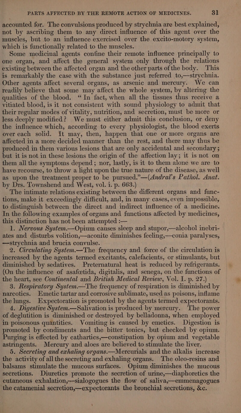 accounted for. The convulsions produced by strychnia are best explained, not by ascribing them to any direct influence of this agent over the muscles, but to an influence exercised over the excito-motory system, which is functionally related to the muscles. Some medicinal agents confine their remote influence principally to one organ, and affect the general system only through the relations existing between the affected organ and the other parts of the body. This is remarkably the case with the substance just referred to,—-strychnia. Other agents affect several organs, as arsenic and mercury. We can readily believe that some may affect the whole system, by altering the qualities of the blood. “In fact, when all the tissues thus receive a vitiated blood, is it not consistent ‘with sound physiology to admit that their regular odes of vitality, nutrition, and secretion, must be more or less deeply modified? We must either admit this conclusion, or deny the influence which, according to every physiologist, the blood exerts over each solid. It may, then, happen that one or more organs are affected in a more decided manner than the rest, and there may thus be produced in them various lesions that are only accidental and secondary ; but it is not in these lesions the origin of the affection lay; it is not on them all the symptoms depend; nor, lastly, is it to them alone we are to have recourse, to throw a light upon the true nature of the disease, as well as upon the treatment proper to be pursued.”—(Andral’s Pathol. Anat. by Drs. Townshend and West, vol. 1. p. 663.) The intimate relations existing between the different organs and func- tions, make it exceedingly difficult, and, in many cases, even impossible, to distinguish between the direct and indirect influence of a medicine. In the following examples of organs and functions affected by medicines, this distinction has not been attempted : — 1. Nervous System.—Opium causes sleep and stupor »—alcohol inebri- ates and disturbs volition,—aconite diminishes feeling,-—conia paralyses, —strychnia and brucia convulse. 2. Circulating System.—The frequency and force of the circulation is increased by the agents termed excitants, calefacients, or stimulants, but diminished by sedatives. Preternatural heat is reduced by refrigerants. (On the influence of asafcetida, digitalis, and senega, on the functions of the heart, see Continental and British Medical Review, Vol. I. p. 27.) 3. Respiratory System.—The frequency of respiration is diminished by narcotics. Emetic tartar and corrosive sublimate, used as poisons, inflame the lungs. Expectoration is promoted by the agents termed expectorants. 4. Digestive System.—Salivation is produced by mercury. The power of deglutition is diminished or destroyed by belladonna, when employed in poisonous quantities. Vomiting is caused by emetics. Digestion is promoted by condiments and the “bitter tonics, but checked by opium. Purging is effected by cathartics,—constipation by opium and vegetable astringents. Mercury and aloes are believed to stimulate the liver. 5. Secreting and exhaling organs.—Mercurials and the alkalis increase the activity of all the secreting and exhaling organs. ‘The oleo-resins and balsams stimulate the mucous surfaces. Opium diminishes the mucous secretions. Diuretics promote the secretion of urine,—diaphoretics the cutaneous exhalation,—-sialogogues the flow of saliva,—emmenagogues the catamenial secretion,—expectorants the bronchial secretions, &amp;c.