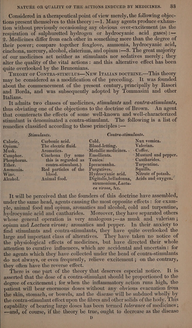 Considered in a therapeutical point of view merely, the fullowing objec- tions present themselves to this theory :—1. Many agents produce exhaus- tion without previously occasioning any obvious over-excitement (as. the respiration of sulphuretted hydrogen or hydrocyanic acid gases) :— 2. Medicines differ from each other in something more than the degree of their power; compare together foxglove, ammonia, hydrocyanic acid, cinchona, mercury, alcohol, elaterium, and opium :—3. The great majority of our medicines act neither as stimulants nor sedatives merely; they alter the quality of the vital actions: and this alterative effect has been quite overlooked by the Brunonians. THEORY OF CONTRA-STIMULUS—NEW ITALIAN DOCTRINE.—This theory may be considered as a modification of the preceding. It was founded about the commencement of the present century, principally by Rasori and Borda, and was subsequently adopted by Tommasini and other Italians. It admits two classes of medicines, stimulants and contra-stimulants, thus obviating one of the objections to the doctrine of Brown. An agent that counteracts the effects of some well-known and well-characterized stimulant is denominated a contra-stimulant. The following is a list of remedies classified according to these principles :— Stimulants. Contra-stimulants. Caloric. Carbonic acid. Cold. Nux vomica. Opium. The electric fluid. Blood-letting. Valerian. Musk. _ Aromatics. ~Metallic medicines. ~ - Coffee. Camphor. Cinchona (by some LEmollients. » Mustard and pepper. Phosphorus. this is regarded as Tonics. Cantharides. Ether. contra-stimulant.) | Ipecacuanha. - Turpentine. Ammonia. Red particles of the Purgatives. Squills. Wine. . blood. Hydrocyanic acid. Nitrate of potash. Alcohol. Animal food. Digitalis,belladonna, Acids and oxygen. stramonium, Lactu- ca virosa, &amp;t. It will be perceived that the founders of this doctrine have assembled, under the same head, agents causing the most opposite effects : for exam- ple, animal food and opium, aromatics and alcohol, cold and turpentine, _hydrocyanic acid and cantharides. Moreover, they have separated others whose general operation is very analogous;—-as musk and valerian ; opium and Lactuca virosa; aromatics and pepper. In their anxiety to find stimulants and contra-stimulants, they have quite overlooked the large and important class of alteratives. They have taken no notice of the physiological effects of medicines, but have directed their whole attention to curative influences, which are accidental and uncertain: for the agents which they have collected under the head of contra-stimulants do not always, or even frequently, relieve excitement; on the contrary, they often have the reverse effect. There is one part of the theory that deserves especial notice. It is asserted that the dose of a contra-stimulant should be proportioned to the - degree of excitement ; for when the inflammatory action runs high, the patient will bear enormous doses without any obvious evacuation from the skin, stomach, or bowels, and the disease will be subdued wholly by the contra-stimulant effect upon the fibres and other solids of the body, 'This capability of bearing large doses has been termed tolerance of medicines ; —and, of course, if the theory be true, ought to decrease as the disease D