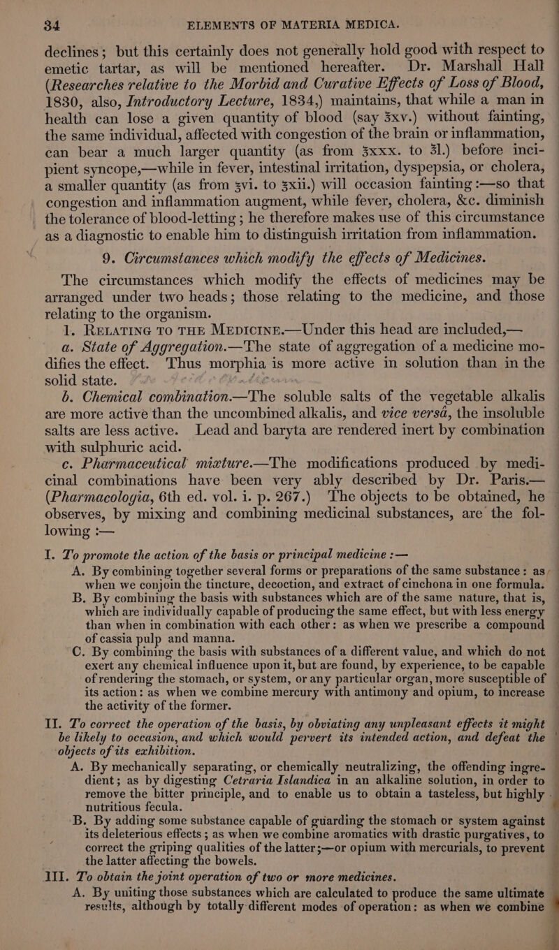 declines; but this certainly does not generally hold good with respect to emetic tartar, as will be mentioned hereafter. Dr. Marshall Hall (Researches relative to the Morbid and Curative Effects of Loss of Blood, 1830, also, Introductory Lecture, 1834,) maintains, that while a man in health can lose a given quantity of blood (say 3xv.) without fainting, the same individual, affected with congestion of the brain or inflammation, can bear a much larger quantity (as from 3xxx. to 31.) before inci- pient syncope,—while in fever, intestinal irritation, dyspepsia, or cholera, a smaller quantity (as from svi. to 3xii.) will occasion fainting :—so that congestion and inflammation augment, while fever, cholera, &amp;c. diminish the tolerance of blood-letting ; he therefore makes use of this circumstance as a diagnostic to enable him to distinguish irritation from inflammation. 9. Circumstances which modify the effects of Medicines. The circumstances which modify the effects of medicines may be arranged under two heads; those relating to the medicine, and those relating to the organism. 1. RELATING TO THE MEpIcINE.— Under this head are included,— a. State of Aggregation.—The state of aggregation of a medicine mo- difies the effect. Thus morphia is more active in solution than in the solid state. adhe wars 6. Chemical combination—The soluble salts of the vegetable alkalis are more active than the uncombined alkalis, and vice versd, the insoluble salts are less active. Lead and baryta are rendered inert by combination with sulphuric acid. c. Pharmaceutical mixture——The modifications produced by medi- cinal combinations have been very ably described by Dr. Paris.— (Pharmacologia, 6th ed. vol. i. p. 267.) ‘The objects to be obtained, he observes, by mixing and combining medicinal substances, are the fol- — lowing :— I. To promote the action of the basis or principal medicine :— A. By combining together several forms or preparations of the same substance: as, when we conjoin the tincture, decoction, and extract of cinchona in one formula. B. By combining the basis with substances which are of the same nature, that is, which are individually capable of producing the same effect, but with less energy than when in combination with each other: as when we prescribe a compound of cassia pulp and manna. C. By catia the basis with substances of a different value, and which do not exert any chemical influence upon it, but are found, by experience, to be capable of rendering the stomach, or system, or any particular organ, more susceptible of its action: as when we combine mercury with antimony and opium, to increase — the activity of the former. II. To correct the operation of the basis, by obviating any unpleasant effects it might be likely to occasion, and which would pervert its intended action, and defeat the — objects of its exhibition. A. By mechanically separating, or chemically neutralizing, the offending ingre- dient ; as by digesting Cetraria Islandica in an alkaline solution, in order to — remove the bitter principle, and to enable us to obtain a tasteless, but highly . nutritious fecula. é ‘B. By adding some substance capable of guarding the stomach or system against its deleterious effects ; as when we combine aromatics with drastic purgatives, to correct the griping qualities of the latter;—or opium with mercurials, to prevent — | the latter affecting the bowels. i III. To obtain the joint operation of two or more medicines. a A. By uniting those substances which are calculated to produce the same ultimate results, although by totally different modes of operation: as when we combine 4