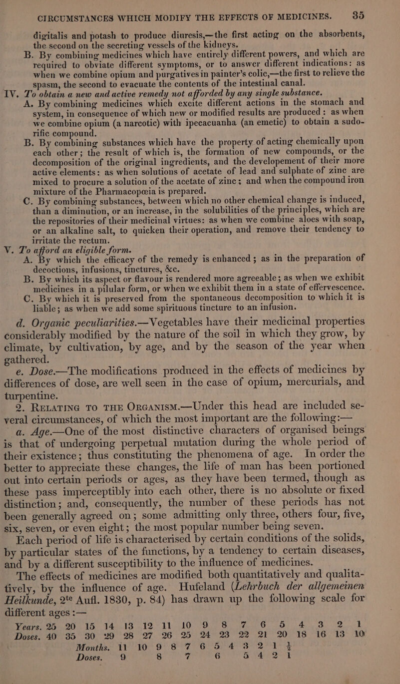 digitalis and potash to produce diuresis,—the first acting on the absorbents, the second on the secreting vessels of the kidneys. B. By combining medicines which have entirely different powers, and which are required to obviate different symptoms, or to answer different indications: as when we combine opium and purgatives in painter’s colic,—the first to relieve the . spasm, the second to evacuate the contents of the intestinal canal. IV. To obtain a new and active remedy not afforded by any single substance. A. By combining medicines which excite different actions in the stomach and system, in consequence of which new or modified results are produced: as when we combine opium (a narcotic) with ipecacuanha (an emetic) to obtain a sudo- rific compound. B. By combining substances which have the property of acting chemically upon each other; the result of which is, the formation of new compounds, or the decomposition of the original ingredients, and the developement of their more active elements: as when solutions of acetate of lead and sulphate of zine are mixed to procure a solution of the acetate of zinc; and when the compound iron mixture of the Pharmacopeeia is prepared. C. By combining substances, between which no other chemical change is induced, than a diminution, or an increase, in the solubilities of the ape which are the repositories of their medicinal virtues: as when we combine aloes with soap, or an alkaline salt, to quicken their operation, and remove their tendency to irritate the rectum. V. To afford an eligible form. A. By which the efficacy of the remedy is enhanced ; as in the preparation of decoctions, infusions, tinctures, &amp;c. . B. By which its aspect or flavour is rendered more agreeable; as when we exhibit medicines in a pilular form, or when we exhibit them in a state of effervescence. C. By which it is preserved from the spontaneous decomposition to which it is liable; as when we add some spirituous tincture to an infusion. d. Organic peculiarities.—Vegetables have their medicinal properties considerably modified by the nature of the soil m which they grow, by climate, by cultivation, by age, and by the season of the year when» gathered. e. Dose.—The modifications produced in the effects of medicines by differences of dose, are well seen in the case of opium, mercurials, and turpentine. 2, RELATING TO THE OrGANISM.—Under this head are included se- veral circumstances, of which the most important are the following :— a. Age—One of the most distinctive characters of organised beings is that of undergoing perpetual mutation during the whole period of their existence; thus constituting the phenomena of age. In order the better to appreciate these changes, the life of man has been portioned out into certain periods or ages, as they have been termed, though as these pass imperceptibly into each other, there is no absolute or fixed distinction; and, consequently, the number of these periods has not been generally agreed on; some admitting only three, others four, five, six, seven, or even eight; the most popular number being seven. _ Each period of life is characterised by certain conditions of the solids, by particular states of the functions, by a tendency to certain diseases, and by a different susceptibility to the influence of medicines. The effects of medicines are modified both quantitatively and qualita- tively, by the influence of age. Hufeland (Lehrbuch der allgemeinen Heilkunde, 2*° Aufl. 1830, p. 84) has drawn up the following scale for different ages :— eae ag is ya Pe 19511010 oo Se Oe ey Sk Doses. 40 35 30 29 28 27 26 25 24 23 22 21 20 18 16 13 10 Months. 11 10 9 8 7 6 5 4 3 2 ae