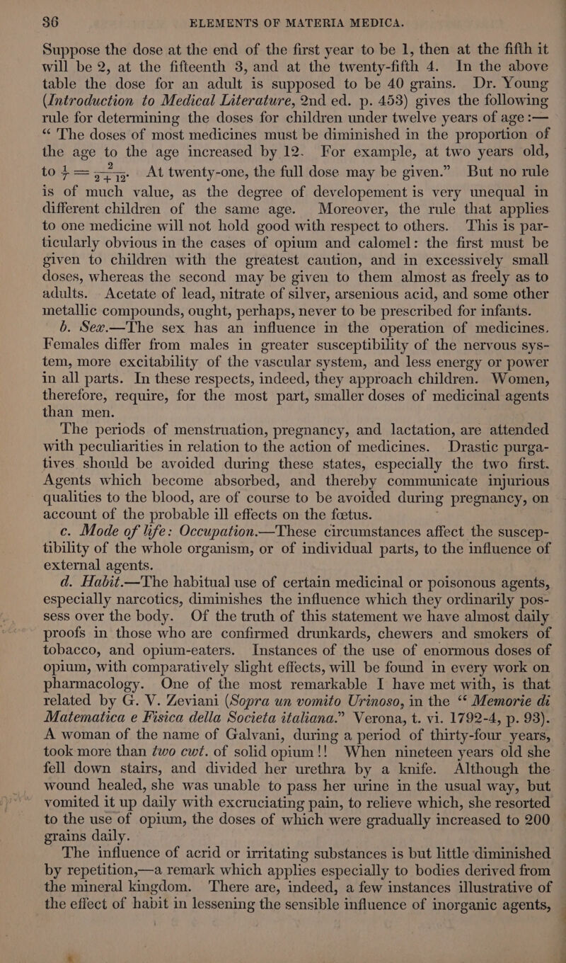 Suppose the dose at the end of the first year to be 1, then at the fifth it will be 2, at the fifteenth 3, and at the twenty-fifth 4. In the above table the dose for an adult is supposed to be 40 grains. Dr. Young (Introduction to Medical Literature, 2nd ed. p. 453) gives the following rule for determining the doses for children under twelve years of age :— “‘ The doses of most medicines must be diminished in the proportion of the age to the age increased by 12. For example, at two years old, tot — a At twenty-one, the full dose may be given.” But no rule is of much value, as the degree of developement is very unequal in different children of the same age. Moreover, the rule that applies to one medicine will not hold good with respect to others. This is par- ticularly obvious in the cases of opium and calomel: the first must be given to children with the greatest caution, and in excessively small doses, whereas the second may be given to them almost as freely as to adults. Acetate of lead, nitrate of silver, arsenious acid, and some other metallic compounds, ought, perhaps, never to be prescribed for infants. b. Sev.—The sex has an influence in the operation of medicines. Females differ from males in greater susceptibility of the nervous sys- tem, more excitability of the vascular system, and less energy or power in all parts. In these respects, indeed, they approach children. Women, therefore, require, for the most part, smaller doses of medicinal agents than men. The periods of menstruation, pregnancy, and lactation, are attended with peculiarities in relation to the action of medicines. Drastic purga- tives should be avoided during these states, especially the two first. Agents which become absorbed, and thereby communicate injurious - qualities to the blood, are of course to be avoided during pregnancy, on account of the probable ill effects on the foetus. c. Mode of life: Occupation—These circumstances affect the suscep- tibility of the whole organism, or of individual parts, to the influence of external agents. d. Habit.—The habitual use of certain medicinal or poisonous agents, especially narcotics, diminishes the influence which they ordinarily pos- sess over the body. Of the truth of this statement we have almost daily proofs in those who are confirmed drunkards, chewers and smokers of tobacco, and opium-eaters. Instances of the use of enormous doses of opium, with comparatively slight effects, will be found in every work on pharmacology. One of the most remarkable I have met with, is that related by G. V. Zeviani (Sopra un vomito Urinoso, in the “* Memorie di Matematica e Fisica della Societa italiana.” Verona, t. vi. 1792-4, p. 98). A woman of the name of Galvani, during a period of thirty-four years, took more than ¢wo cwt. of solid opium!! When nineteen years old she fell down stairs, and divided her urethra by a knife. Although the wound healed, she was unable to pass her urine in the usual way, but vomited it up daily with excruciating pain, to relieve which, she resorted to the use of opium, the doses of which were gradually increased to 200 grains daily. The influence of acrid or irritating substances is but little diminished by repetition,—a remark which applies especially to bodies derived from the mineral kmgdom. There are, indeed, a few instances illustrative of the effect of habit in lessening the sensible influence of inorganic agents, —